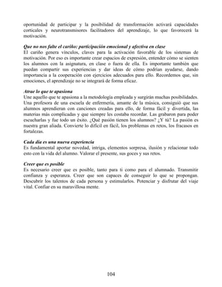 oportunidad de participar y la posibilidad de transformación activará capacidades
corticales y neurotransmisores facilitadores del aprendizaje, lo que favorecerá la
motivación.
Que no nos falte el cariño: participación emocional y afectiva en clase
El cariño genera vínculos, claves para la activación favorable de los sistemas de
motivación. Por eso es importante crear espacios de expresión, entender cómo se sienten
los alumnos con la asignatura, en clase o fuera de ella. Es importante también que
puedan compartir sus experiencias y dar ideas de cómo podrían ayudarse, dando
importancia a la cooperación con ejercicios adecuados para ello. Recordemos que, sin
emociones, el aprendizaje no se integrará de forma eficaz.
Atrae lo que te apasiona
Une aquello que te apasiona a la metodología empleada y surgirán muchas posibilidades.
Una profesora de una escuela de enfermería, amante de la música, consiguió que sus
alumnos aprendieran con canciones creadas para ello, de forma fácil y divertida, las
materias más complicadas y que siempre les costaba recordar. Las grabaron para poder
escucharlas y fue todo un éxito. ¿Qué pasión tienen los alumnos? ¿Y tú? La pasión es
nuestra gran aliada. Convierte lo difícil en fácil, los problemas en retos, los fracasos en
fortalezas.
Cada día es una nueva experiencia
Es fundamental aportar novedad, intriga, elementos sorpresa, ilusión y relacionar todo
esto con la vida del alumno. Valorar el presente, sus goces y sus retos.
Creer que es posible
Es necesario creer que es posible, tanto para ti como para el alumnado. Transmitir
confianza y esperanza. Creer que son capaces de conseguir lo que se propongan.
Descubrir los talentos de cada persona y estimularlos. Potenciar y disfrutar del viaje
vital. Confiar en su maravillosa mente.
104
 