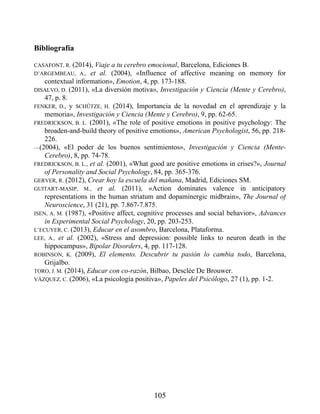 Bibliografía
CASAFONT, R. (2014), Viaje a tu cerebro emocional, Barcelona, Ediciones B.
D’ARGEMBEAU, A., et al. (2004), «Influence of affective meaning on memory for
contextual information», Emotion, 4, pp. 173-188.
DISALVO, D. (2011), «La diversión motiva», Investigación y Ciencia (Mente y Cerebro),
47, p. 8.
FENKER, D., y SCHÜTZE, H. (2014), Importancia de la novedad en el aprendizaje y la
memoria», Investigación y Ciencia (Mente y Cerebro), 9, pp. 62-65.
FREDRICKSON, B. L. (2001), «The role of positive emotions in positive psychology: The
broaden-and-build theory of positive emotions», American Psychologist, 56, pp. 218-
226.
—(2004), «El poder de los buenos sentimientos», Investigación y Ciencia (Mente-
Cerebro), 8, pp. 74-78.
FREDRICKSON, B. L., et al. (2001), «What good are positive emotions in crises?», Journal
of Personality and Social Psychology, 84, pp. 365-376.
GERVER, R. (2012), Crear hoy la escuela del mañana, Madrid, Ediciones SM.
GUITART-MASIP, M., et al. (2011), «Action dominates valence in anticipatory
representations in the human striatum and dopaminergic midbrain», The Journal of
Neuroscience, 31 (21), pp. 7.867-7.875.
ISEN, A. M. (1987), «Positive affect, cognitive processes and social behavior», Advances
in Experimental Social Psychology, 20, pp. 203-253.
L’ECUYER, C. (2013), Educar en el asombro, Barcelona, Plataforma.
LEE, A., et al. (2002), «Stress and depression: possible links to neuron death in the
hippocampus», Bipolar Disorders, 4, pp. 117-128.
ROBINSON, K. (2009), El elemento. Descubrir tu pasión lo cambia todo, Barcelona,
Grijalbo.
TORO, J. M. (2014), Educar con co-razón, Bilbao, Desclée De Brouwer.
VÁZQUEZ, C. (2006), «La psicología positiva», Papeles del Psicólogo, 27 (1), pp. 1-2.
105
 