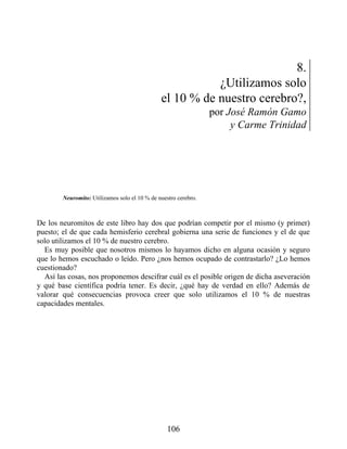 8.
¿Utilizamos solo
el 10 % de nuestro cerebro?,
por José Ramón Gamo
y Carme Trinidad
Neuromito: Utilizamos solo el 10 % de nuestro cerebro.
De los neuromitos de este libro hay dos que podrían competir por el mismo (y primer)
puesto; el de que cada hemisferio cerebral gobierna una serie de funciones y el de que
solo utilizamos el 10 % de nuestro cerebro.
Es muy posible que nosotros mismos lo hayamos dicho en alguna ocasión y seguro
que lo hemos escuchado o leído. Pero ¿nos hemos ocupado de contrastarlo? ¿Lo hemos
cuestionado?
Así las cosas, nos proponemos descifrar cuál es el posible origen de dicha aseveración
y qué base científica podría tener. Es decir, ¿qué hay de verdad en ello? Además de
valorar qué consecuencias provoca creer que solo utilizamos el 10 % de nuestras
capacidades mentales.
106
 