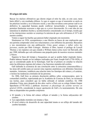 El origen del mito
Buscar los núcleos afirmativos que dieron origen al mito ha sido, en este caso, tarea
harto difícil y con resultados difusos. Lo que es seguro es que el neuromito se ancla en
las prácticas sociales y en el discurso social, y una idea novedosa como pensar cuál es en
definitiva la capacidad humana puede conllevar inexactitudes e imaginarios que
permiten finalmente acercarse a algo que es a priori desconocido. Si a una idea de esa
naturaleza le añadimos hechos y acontecimientos concatenados en el tiempo, resulta que
en las interacciones sociales se construye la máxima de que solo utilizamos el 10 % del
nuestro cerebro.
Vamos a seguir las huellas que parecen haber originado este neuromito.
Situémonos en 1936, acerquémonos a una librería en busca de una explicación que
nos permita comprender cómo nos relacionamos y nos influimos las personas. Buscamos
y nos encontramos con una publicación: Cómo ganar amigos e influir sobre las
personas, escrito por Dale Carnegie. Abrimos el libro, leemos el prólogo de Lowell
Thomas y nos topamos con que citando a William James (alma mater de Harvard), allá
por 1908, defendía que solo utilizamos una pequeña parte de nuestros recursos mentales
y físicos.
Sigamos la línea del tiempo y busquemos en qué se podría haber inspirado James.
Podría haberse basado en los trabajos realizados por Franz Joseph Gall (1758-1828), el
que es considerado padre de la frenología. Gall fue el primero en estudiar la relación
entre las diferentes regiones del cráneo y las funciones mentales del cerebro.
Gall defendía la existencia de una correlación entre la estructura craneoencefálica y
las áreas del cerebro para así asociar estas regiones anatómicas con diferentes funciones
mentales. Asimismo, establecía una relación entre los fenotipos del cráneo y el carácter,
e incluso las tendencias criminales de las personas.
En 1806, Gall hizo su primera disertación pública sobre «craneoscopia», pero la
comunidad científica, representada por la Academia de Ciencias de París, no reconoció
sus teorías, pues consideró que no había utilizado el método científico. En 1908
abandona Viena, pero después de dos años vuelve a París con su colega Johann Gaspar
Spurzheim (1776-1832) y publican Anatomie et physiologie du système nerveux en
général (1810), considerada la mayor aportación de Gall a la neuroanatomía. De esta
obra se desprenden tres grandes conjeturas:
El tamaño y la forma del cráneo reflejan el tamaño y la forma subyacentes del
cerebro.
Las capacidades mentales son innatas y fijas.
El nivel relativo de desarrollo de una capacidad innata es un reflejo del tamaño del
cerebro heredado.
107
 