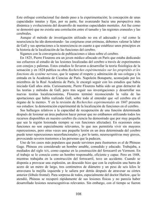 Este enfoque correlacional fue dando paso a la experimentación; la concepción de unas
capacidades innatas y fijas, por su parte, fue avanzando hacia una perspectiva más
dinámica y evolucionista del desarrollo de nuestras capacidades mentales. Así fue como
se demostró que no existía una correlación entre el tamaño y las regiones craneales y las
cerebrales.
Aunque el método de investigación utilizado no era el adecuado y –tal como la
neurociencia ha ido demostrando– las conjeturas eran erróneas, debemos valorar la labor
de Gall y sus aportaciones a la neurociencia en cuanto a que establece unos principios en
la historia de la localización de las funciones del cerebro.
Sigamos con la convergencia de publicaciones e ideas sobre el cerebro.
En 1825, Pierre Flourens era un joven médico afincado en París que estaba dedicando
sus esfuerzos al estudio de las lesiones localizadas del cerebro a través de experimentos
con conejos y palomas. Estos estudios lo llevaron a desarrollar la teoría fisiológica de la
sensación y en 1824 publica su obra Recherches expérimentales sur les propriétés et les
fonctions du système nerveux, que le supone el respeto y admiración de sus colegas y la
entrada en la Academia de Ciencias de París. Napoleón Bonaparte, aconsejado por los
miembros de la Real Academia de París, le encargó seguir con los estudios que había
iniciado Gall años atrás. Curiosamente, Pierre Flourens había sido un gran detractor de
las teorías y métodos de Gall, pero tras seguir sus investigaciones y desarrollar sus
nuevas teorías localizacionistas, Flourens terminó reconociendo la valía de las
aportaciones que había realizado Gall, sobre todo al entender que «el cerebro era el
órgano de la mente». Y en la revisión de Recherches expérimentales en 1847 presenta
sus estudios: la demostración experimental de la localización de funciones en el cerebro.
Sus hallazgos relativos a la capacidad de recuperación de una función determinada
después de lesionar un área pudieron hacer pensar que no estábamos utilizando todos los
recursos disponibles en nuestro cerebro (la ciencia ha demostrado que por muy pequeña
que sea la región lesionada siempre se ven funciones afectadas). En ocasiones estas
funciones no son especialmente relevantes, lo que nos permitiría vivir sin mayores
repercusiones, pero otras veces una pequeña lesión en un área determinada del cerebro
puede tener repercusiones neurofuncionales y, por lo tanto, neurocognitivas muy graves,
provocando severos trastornos a las personas que la padecen.
Uno de los casos más populares que puede servirnos para ilustrarnos es el de Phineas
Gage. Phineas era considerado un hombre amable, comedido y educado. Trabajaba, a
mediados del siglo XIX, como capataz en la construcción del ferrocarril en Vermont. En
el trabajo se lo conocía como un hombre responsable, eficiente y capaz. Pero en 1848,
mientras trabajaba en la construcción del ferrocarril, tuvo un accidente. Cuando se
disponía a provocar una explosión, un descuido hizo que con la explosión una barra de
acero de un metro de largo, tres centímetros de diámetro y un peso de seis kilos le
atravesara la mejilla izquierda y le saliera por detrás después de atravesar su córtex
anterior (lóbulo frontal). Para sorpresa de todos, especialmente del doctor Harlow, que lo
atendió, Phineas se recuperó rápidamente de sus lesiones físicas y no parecía haber
desarrollado lesiones neurocognitivas relevantes. Sin embargo, con el tiempo se fueron
108
 