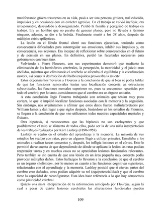 manifestando graves trastornos en su vida, pasó a ser una persona grosera, mal educada,
impulsiva y en ocasiones con un carácter agresivo. En el trabajo se volvió ineficaz, era
irresponsable, descuidado y desorganizado. Perdió la familia y peregrinó de trabajo en
trabajo. Era un hombre que no paraba de generar planes, pero no llevaba a término
ninguno, además, se dio a la bebida. Finalmente murió a los 38 años, después de
múltiples crisis epilépticas.
La lesión en el lóbulo frontal alteró sus funciones ejecutivas, teniendo como
consecuencia dificultades para autorregular sus emociones, inhibir sus impulsos y, en
consecuencia, sus acciones. Era incapaz de reflexionar sobre consecuencias en el futuro
y de persistir en sus planes. En definitiva, perdió las facultades necesarias para
gobernarnos con buen tino.
Volviendo a Pierre Flourens, con sus experimentos demostró que mediante la
eliminación de los hemisferios cerebrales, la percepción, la motricidad y el juicio eran
abolidos, mientras que eliminando el cerebelo se afectaba el equilibrio y la coordinación
motora, así como la destrucción del bulbo raquídeo provocaba la muerte.
Estos experimentos llevaron a Flourens a la conclusión de que si bien se podía hablar
de que las funciones sensoriales tenían una localización concreta en estructuras
subcorticales, las funciones mentales superiores no, pues se encuentran repartidas por
todo el cerebro; por lo tanto, consideraron que el cerebro era un órgano unitario.
A esta conclusión llegó Flourens trabajando con animales que tenían muy poca
corteza, lo que le impidió localizar funciones asociadas con la memoria y la cognición.
Sin embargo, nos aventuramos a afirmar que estos datos fueron malinterpretados por
William James y dan lugar a que siglos después, basándose en los estudios de Flourens,
se llegara a la conclusión de que «no utilizamos todas nuestras capacidades mentales y
físicas».
Otra hipótesis, si reconocemos que las hipótesis no son excluyentes y que
posiblemente el mito se alimenta de todas ellas, pudo ser la de una mala interpretación
de los trabajos realizados por Karl Lashley (1890-1958).
Lashley se centró en el estudio del aprendizaje y la memoria. La mayoría de sus
estudios los realizó con ratas, pero en algunos llegó a utilizar primates. Enseñaba a los
animales a realizar tareas concretas y, después, les infligía lesiones en el córtex. Esto le
permitió darse cuenta de que dependiendo de dónde se aplicara la lesión las ratas podían
reaprender tareas y en muchos casos no se apreciaban lesiones funcionales relevantes.
Pero también se dio cuenta de que una lesión en un área pequeña muy concreta podía
provocar múltiples daños. Estos hallazgos lo llevaron a la conclusión de que el cerebro
es un órgano «holístico», por lo menos en cuanto a las funciones cognitivas superiores,
relacionadas con el aprendizaje y la memoria. Lashley postuló que si ciertas partes del
cerebro eran dañadas, otras podían adquirir su rol (equipotencialidad) y que el cerebro
tiene la capacidad de reconfigurarse. Esta idea hace referencia a lo que hoy conocemos
como plasticidad cerebral.
Quizás una mala interpretación de la información anticipada por Flourens, según la
cual a pesar de existir lesiones cerebrales las afectaciones funcionales pueden
109
 