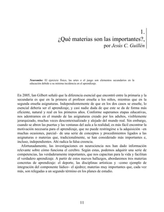 1.
¿Qué materias son las importantes?,
por Jesús C. Guillén
Neuromito: El ejercicio físico, las artes o el juego son elementos secundarios en la
educación debido a su mínima incidencia en el aprendizaje.
En 2005, Ian Gilbert señaló que la diferencia esencial que encontró entre la primaria y la
secundaria es que en la primera el profesor enseña a los niños, mientras que en la
segunda enseña asignaturas. Independientemente de que en los dos casos se enseñe, lo
esencial debería ser el aprendizaje, y casi nadie duda de que este se da de forma más
eficiente, natural y real en los primeros años. Conforme superamos etapas educativas,
nos adentramos en el mundo de las asignaturas creado por los adultos, visiblemente
jerarquizado, muchas veces descontextualizado y alejado del mundo real. Sin embargo,
cuando se abren las puertas y las ventanas del aula a la realidad, es más fácil encontrar la
motivación necesaria para el aprendizaje, que no puede restringirse a la adquisición –en
muchas ocasiones, parcial– de una serie de conceptos y procedimientos ligados a las
asignaturas o materias que, tradicionalmente, se han considerado más importantes e,
incluso, independientes. Ahí radica la falsa creencia.
Afortunadamente, las investigaciones en neurociencia nos han dado información
relevante sobre cómo funciona el cerebro. Según estas, podemos adquirir una serie de
competencias, las verdaderamente importantes, que nos capacitan para la vida y facilitan
el verdadero aprendizaje. A partir de estos nuevos hallazgos, abordaremos tres materias
concretas de aprendizaje: el deporte, las disciplinas artísticas y –como ejemplo de
integración del componente lúdico– el ajedrez; materias muy importantes que, cada vez
más, son relegadas a un segundo término en los planes de estudio.
11
 