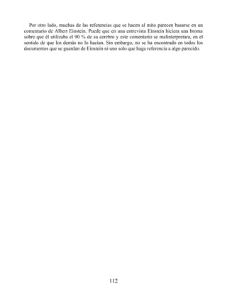Por otro lado, muchas de las referencias que se hacen al mito parecen basarse en un
comentario de Albert Einstein. Puede que en una entrevista Einstein hiciera una broma
sobre que él utilizaba el 90 % de su cerebro y este comentario se malinterpretara, en el
sentido de que los demás no lo hacían. Sin embargo, no se ha encontrado en todos los
documentos que se guardan de Einstein ni uno solo que haga referencia a algo parecido.
112
 