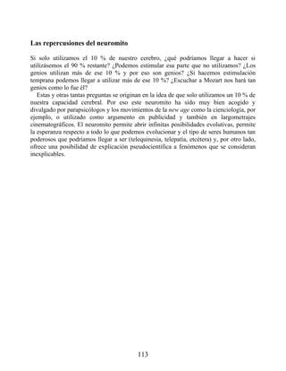 Las repercusiones del neuromito
Si solo utilizamos el 10 % de nuestro cerebro, ¿qué podríamos llegar a hacer si
utilizásemos el 90 % restante? ¿Podemos estimular esa parte que no utilizamos? ¿Los
genios utilizan más de ese 10 % y por eso son genios? ¿Si hacemos estimulación
temprana podemos llegar a utilizar más de ese 10 %? ¿Escuchar a Mozart nos hará tan
genios como lo fue él?
Estas y otras tantas preguntas se originan en la idea de que solo utilizamos un 10 % de
nuestra capacidad cerebral. Por eso este neuromito ha sido muy bien acogido y
divulgado por parapsicólogos y los movimientos de la new age como la cienciología, por
ejemplo, o utilizado como argumento en publicidad y también en largometrajes
cinematográficos. El neuromito permite abrir infinitas posibilidades evolutivas, permite
la esperanza respecto a todo lo que podemos evolucionar y el tipo de seres humanos tan
poderosos que podríamos llegar a ser (telequinesia, telepatía, etcétera) y, por otro lado,
ofrece una posibilidad de explicación pseudocientífica a fenómenos que se consideran
inexplicables.
113
 