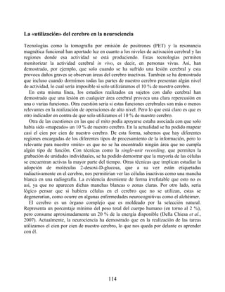La «utilización» del cerebro en la neurociencia
Tecnologías como la tomografía por emisión de positrones (PET) y la resonancia
magnética funcional han aportado luz en cuanto a los niveles de activación cerebral y las
regiones donde esa actividad se está produciendo. Estas tecnologías permiten
monitorizar la actividad cerebral in vivo, es decir, en personas vivas. Así, han
demostrado, por ejemplo, que solo cuando se ha sufrido una lesión cerebral y esta
provoca daños graves se observan áreas del cerebro inactivas. También se ha demostrado
que incluso cuando dormimos todas las partes de nuestro cerebro presentan algún nivel
de actividad, lo cual sería imposible si solo utilizáramos el 10 % de nuestro cerebro.
En esta misma línea, los estudios realizados en sujetos con daño cerebral han
demostrado que una lesión en cualquier área cerebral provoca una clara repercusión en
una o varias funciones. Otra cuestión sería si estas funciones cerebrales son más o menos
relevantes en la realización de operaciones de alto nivel. Pero lo que está claro es que es
otro indicador en contra de que solo utilizamos el 10 % de nuestro cerebro.
Otra de las cuestiones en las que el mito podía apoyarse estaba asociada con que solo
había sido «mapeado» un 10 % de nuestro cerebro. En la actualidad se ha podido mapear
casi el cien por cien de nuestro cerebro. De esta forma, sabemos que hay diferentes
regiones encargadas de los diferentes tipos de procesamiento de la información, pero lo
relevante para nuestro «mito» es que no se ha encontrado ningún área que no cumpla
algún tipo de función. Con técnicas como la single-unit recording, que permiten la
grabación de unidades individuales, se ha podido demostrar que la mayoría de las células
se encuentran activas la mayor parte del tiempo. Otras técnicas que implican estudiar la
adopción de moléculas 2-desoxi-D-glucosa, que a su vez están etiquetadas
radiactivamente en el cerebro, nos permitirían ver las células inactivas como una mancha
blanca en una radiografía. La evidencia desmiente de forma irrefutable que esto no es
así, ya que no aparecen dichas manchas blancas o zonas claras. Por otro lado, sería
lógico pensar que si hubiera células en el cerebro que no se utilizan, estas se
degenerarían, como ocurre en algunas enfermedades neurocognitivas como el alzhéimer.
El cerebro es un órgano complejo que es moldeado por la selección natural.
Representa un porcentaje mínimo del peso total del cuerpo humano (en torno al 2 %),
pero consume aproximadamente un 20 % de la energía disponible (Della Chiesa et al.,
2007). Actualmente, la neurociencia ha demostrado que en la realización de las tareas
utilizamos el cien por cien de nuestro cerebro, lo que nos queda por delante es aprender
con él.
114
 
