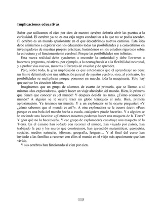 Implicaciones educativas
Saber que utilizamos el cien por cien de nuestro cerebro debería abrir las puertas a la
curiosidad. El cerebro ya no es esa caja negra conductista a la que no se podía acceder.
El cerebro es un mundo apasionante en el que descubrimos nuevos caminos. Esta idea
debe animarnos a explorar con los educandos todas las posibilidades y a convertirnos en
investigadores de nuestras propias prácticas, basándonos en los estudios rigurosos sobre
la estructura y el funcionamiento cerebral. Porque las posibilidades son infinitas.
Esta nueva realidad debe ayudarnos a encender la curiosidad y debe llevarnos a
hacernos preguntas, relativas, por ejemplo, a la neurogénesis o a la flexibilidad neuronal,
y a probar vías nuevas, maneras diferentes de enseñar y de aprender.
Pero, sobre todo, la gran implicación es que entendamos que el aprendizaje no tiene
un límite delimitado por una utilización parcial de nuestro cerebro, sino, al contrario, las
posibilidades se multiplican porque ponemos en marcha toda la maquinaria. Solo hay
que activar los circuitos idóneos.
Imaginemos que un grupo de alumnos de cuarto de primaria, que se llaman a sí
mismos «los exploradores», quiere hacer un viaje alrededor del mundo. Bien, lo primero
que tienen que conocer es ¡el mundo! Y después decidir las rutas. ¿Cómo conozco el
mundo? A alguien se le ocurre traer un globo terráqueo al aula. Bien, primera
aproximación. Ya tenemos un mundo. Y a un explorador se le ocurre preguntar: «Y
¿cómo sabemos que el mundo es así?». A otra exploradora se le ocurre decir: «Pues
porque es una bola del mundo hecha a escala, cualquiera puede hacerla». Y a alguien se
le enciende una lucecita: «¿Entonces nosotros podemos hacer una maqueta de la Tierra?
Y ¿por qué no lo hacemos?». Y ese grupo de exploradores construye una maqueta de la
Tierra. En el camino han soñado con recorrer el mundo, han viajado por países, han
trabajado la paz y los muros que construimos, han aprendido matemáticas, geometría,
sociales, medios naturales, idiomas, geografía, lenguas… Y al final del curso han
invitado a las familias a recorrer con ellos el mundo en el viaje más apasionante que han
vivido.
Y sus cerebros han funcionado al cien por cien.
115
 