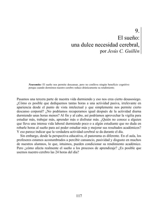 9.
El sueño:
una dulce necesidad cerebral,
por Jesús C. Guillén
Neuromito: El sueño nos permite descansar, pero no conlleva ningún beneficio cognitivo
porque cuando dormimos nuestro cerebro reduce drásticamente su rendimiento.
Pasamos una tercera parte de nuestra vida durmiendo y eso nos crea cierto desasosiego.
¿Cómo es posible que dediquemos tantas horas a una actividad pasiva, irrelevante en
apariencia desde el punto de vista intelectual y que simplemente nos permite cierto
descanso corporal? ¿No podríamos recuperarnos igual después de la actividad diurna
durmiendo unas horas menos? Al fin y al cabo, así podríamos aprovechar la vigilia para
estudiar más, trabajar más, aprender más o disfrutar más. ¿Quién no conoce a alguien
que lleva una intensa vida laboral durmiendo poco o a algún estudiante que no duda en
robarle horas al sueño para así poder estudiar más y mejorar sus resultados académicos?
Y eso parece indicar que la verdadera actividad cerebral se da durante el día.
Sin embargo, desde la perspectiva educativa, el panorama es diferente. En el aula, los
profesores estamos acostumbrados a percibir cansancio, pasividad y disgusto en muchos
de nuestros alumnos, lo que, intuimos, pueden condicionar su rendimiento académico.
Pero ¿cómo afecta realmente el sueño a los procesos de aprendizaje? ¿Es posible que
usemos nuestro cerebro las 24 horas del día?
117
 