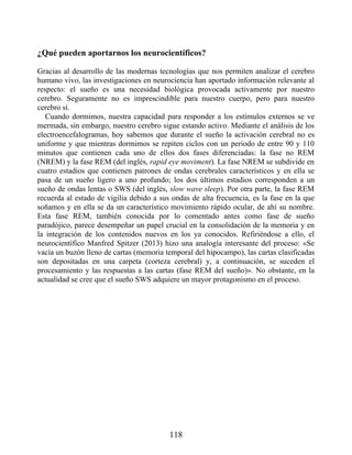 ¿Qué pueden aportarnos los neurocientíficos?
Gracias al desarrollo de las modernas tecnologías que nos permiten analizar el cerebro
humano vivo, las investigaciones en neurociencia han aportado información relevante al
respecto: el sueño es una necesidad biológica provocada activamente por nuestro
cerebro. Seguramente no es imprescindible para nuestro cuerpo, pero para nuestro
cerebro sí.
Cuando dormimos, nuestra capacidad para responder a los estímulos externos se ve
mermada, sin embargo, nuestro cerebro sigue estando activo. Mediante el análisis de los
electroencefalogramas, hoy sabemos que durante el sueño la activación cerebral no es
uniforme y que mientras dormimos se repiten ciclos con un periodo de entre 90 y 110
minutos que contienen cada uno de ellos dos fases diferenciadas: la fase no REM
(NREM) y la fase REM (del inglés, rapid eye moviment). La fase NREM se subdivide en
cuatro estadios que contienen patrones de ondas cerebrales característicos y en ella se
pasa de un sueño ligero a uno profundo; los dos últimos estadios corresponden a un
sueño de ondas lentas o SWS (del inglés, slow wave sleep). Por otra parte, la fase REM
recuerda al estado de vigilia debido a sus ondas de alta frecuencia, es la fase en la que
soñamos y en ella se da un característico movimiento rápido ocular, de ahí su nombre.
Esta fase REM, también conocida por lo comentado antes como fase de sueño
paradójico, parece desempeñar un papel crucial en la consolidación de la memoria y en
la integración de los contenidos nuevos en los ya conocidos. Refiriéndose a ello, el
neurocientífico Manfred Spitzer (2013) hizo una analogía interesante del proceso: «Se
vacía un buzón lleno de cartas (memoria temporal del hipocampo), las cartas clasificadas
son depositadas en una carpeta (corteza cerebral) y, a continuación, se suceden el
procesamiento y las respuestas a las cartas (fase REM del sueño)». No obstante, en la
actualidad se cree que el sueño SWS adquiere un mayor protagonismo en el proceso.
118
 