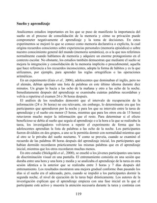 Sueño y aprendizaje
Analicemos estudios importantes en los que se puso de manifiesto la importancia del
sueño en el proceso de consolidación de la memoria y cómo su privación puede
comprometer negativamente el aprendizaje y la toma de decisiones. En estos
experimentos se mejoró lo que se conoce como memoria declarativa o explícita, la cual
origina recuerdos conscientes sobre experiencias personales (memoria episódica) o sobre
nuestro conocimiento general del mundo (memoria semántica), es a la que nos referimos
normalmente cuando hablamos de memoria y adquiere un enorme protagonismo en el
contexto escolar. No obstante, los estudios también demuestran que mediante el sueño se
mejora la integración y consolidación de la memoria implícita o procedimental, aquella
que hace referencia a los recuerdos inconscientes, adopta la forma de hábitos y es la que
utilizamos, por ejemplo, para aprender las reglas ortográficas o las operaciones
aritméticas.
En un experimento (Gais et al., 2006), adolescentes que dominaban el inglés, pero no
el alemán, debían aprender una lista de palabras en este último idioma durante diez
minutos. Un grupo lo hacía a las ocho de la mañana y otro a las ocho de la noche.
Inmediatamente después del aprendizaje se examinaba cuántas palabras recordaban y
volvía a repetirse el examen 24 o 36 horas después.
El análisis de los resultados demostró que el intervalo de recuperación de la
información (24 o 36 horas) no era relevante, sin embargo, lo determinante era que los
participantes que aprendieron por la noche y para los que su intervalo entre la tarea de
aprendizaje y el sueño era menor (3 horas, mientras que para los otros era de 15 horas)
retuvieron mucho mejor la información que el resto. Para determinar si el efecto
beneficioso se debía al sueño que seguía al aprendizaje o a la hora a la que se realizaba la
tarea, los investigadores volvieron a repetir el experimento de forma que los
adolescentes aprendían la lista de palabras a las ocho de la noche. Los participantes
fueron divididos en dos grupos, a uno se le permitía dormir con normalidad mientras que
al otro se le privaba del sueño nocturno. Y como se preveía, cuando se examinó el
recuerdo de las palabras 48 horas después del aprendizaje inicial, los participantes que
habían dormido recordaron prácticamente las mismas palabras que en el aprendizaje
inicial, mientras que los otros recordaron muchas menos.
En otro estudio (Stickgold et al., 2000), se enseñó a los jóvenes participantes una tarea
de discriminación visual en una pantalla. El entrenamiento consistía en una sesión que
duraba entre una hora y una hora y media y se analizaba el aprendizaje de la tarea en otra
sesión idéntica a la anterior que se realizaba entre 3 horas y 7 días después del
entrenamiento. Los resultados mostraron una mejora gradual conforme iban pasando los
días si el sueño era el adecuado, pero, cuando se impidió a los participantes dormir la
segunda noche, el nivel de ejecución de la tarea bajó drásticamente. Los autores de la
investigación explican que el aprendizaje empieza con una fase inicial en la que el
participante está activo y muestra la atención necesaria durante la tarea y continúa con
119
 