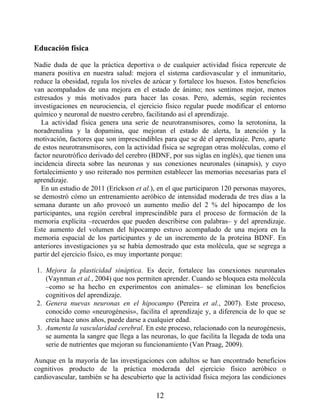 Educación física
Nadie duda de que la práctica deportiva o de cualquier actividad física repercute de
manera positiva en nuestra salud: mejora el sistema cardiovascular y el inmunitario,
reduce la obesidad, regula los niveles de azúcar y fortalece los huesos. Estos beneficios
van acompañados de una mejora en el estado de ánimo; nos sentimos mejor, menos
estresados y más motivados para hacer las cosas. Pero, además, según recientes
investigaciones en neurociencia, el ejercicio físico regular puede modificar el entorno
químico y neuronal de nuestro cerebro, facilitando así el aprendizaje.
La actividad física genera una serie de neurotransmisores, como la serotonina, la
noradrenalina y la dopamina, que mejoran el estado de alerta, la atención y la
motivación, factores que son imprescindibles para que se dé el aprendizaje. Pero, aparte
de estos neurotransmisores, con la actividad física se segregan otras moléculas, como el
factor neurotrófico derivado del cerebro (BDNF, por sus siglas en inglés), que tienen una
incidencia directa sobre las neuronas y sus conexiones neuronales (sinapsis), y cuyo
fortalecimiento y uso reiterado nos permiten establecer las memorias necesarias para el
aprendizaje.
En un estudio de 2011 (Erickson et al.), en el que participaron 120 personas mayores,
se demostró cómo un entrenamiento aeróbico de intensidad moderada de tres días a la
semana durante un año provocó un aumento medio del 2 % del hipocampo de los
participantes, una región cerebral imprescindible para el proceso de formación de la
memoria explícita –recuerdos que pueden describirse con palabras– y del aprendizaje.
Este aumento del volumen del hipocampo estuvo acompañado de una mejora en la
memoria espacial de los participantes y de un incremento de la proteína BDNF. En
anteriores investigaciones ya se había demostrado que esta molécula, que se segrega a
partir del ejercicio físico, es muy importante porque:
1. Mejora la plasticidad sináptica. Es decir, fortalece las conexiones neuronales
(Vaynman et al., 2004) que nos permiten aprender. Cuando se bloquea esta molécula
–como se ha hecho en experimentos con animales– se eliminan los beneficios
cognitivos del aprendizaje.
2. Genera nuevas neuronas en el hipocampo (Pereira et al., 2007). Este proceso,
conocido como «neurogénesis», facilita el aprendizaje y, a diferencia de lo que se
creía hace unos años, puede darse a cualquier edad.
3. Aumenta la vascularidad cerebral. En este proceso, relacionado con la neurogénesis,
se aumenta la sangre que llega a las neuronas, lo que facilita la llegada de toda una
serie de nutrientes que mejoran su funcionamiento (Van Praag, 2009).
Aunque en la mayoría de las investigaciones con adultos se han encontrado beneficios
cognitivos producto de la práctica moderada del ejercicio físico aeróbico o
cardiovascular, también se ha descubierto que la actividad física mejora las condiciones
12
 