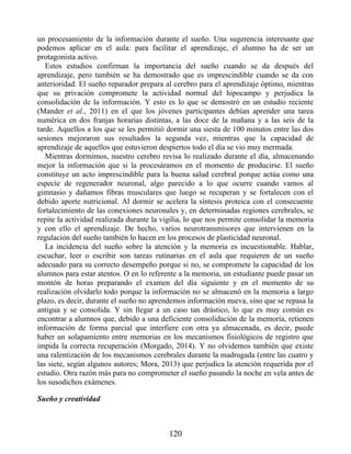 un procesamiento de la información durante el sueño. Una sugerencia interesante que
podemos aplicar en el aula: para facilitar el aprendizaje, el alumno ha de ser un
protagonista activo.
Estos estudios confirman la importancia del sueño cuando se da después del
aprendizaje, pero también se ha demostrado que es imprescindible cuando se da con
anterioridad. El sueño reparador prepara al cerebro para el aprendizaje óptimo, mientras
que su privación compromete la actividad normal del hipocampo y perjudica la
consolidación de la información. Y esto es lo que se demostró en un estudio reciente
(Mander et al., 2011) en el que los jóvenes participantes debían aprender una tarea
numérica en dos franjas horarias distintas, a las doce de la mañana y a las seis de la
tarde. Aquellos a los que se les permitió dormir una siesta de 100 minutos entre las dos
sesiones mejoraron sus resultados la segunda vez, mientras que la capacidad de
aprendizaje de aquellos que estuvieron despiertos todo el día se vio muy mermada.
Mientras dormimos, nuestro cerebro revisa lo realizado durante el día, almacenando
mejor la información que si la procesáramos en el momento de producirse. El sueño
constituye un acto imprescindible para la buena salud cerebral porque actúa como una
especie de regenerador neuronal, algo parecido a lo que ocurre cuando vamos al
gimnasio y dañamos fibras musculares que luego se recuperan y se fortalecen con el
debido aporte nutricional. Al dormir se acelera la síntesis proteica con el consecuente
fortalecimiento de las conexiones neuronales y, en determinadas regiones cerebrales, se
repite la actividad realizada durante la vigilia, lo que nos permite consolidar la memoria
y con ello el aprendizaje. De hecho, varios neurotransmisores que intervienen en la
regulación del sueño también lo hacen en los procesos de plasticidad neuronal.
La incidencia del sueño sobre la atención y la memoria es incuestionable. Hablar,
escuchar, leer o escribir son tareas rutinarias en el aula que requieren de un sueño
adecuado para su correcto desempeño porque si no, se compromete la capacidad de los
alumnos para estar atentos. O en lo referente a la memoria, un estudiante puede pasar un
montón de horas preparando el examen del día siguiente y en el momento de su
realización olvidarlo todo porque la información no se almacenó en la memoria a largo
plazo, es decir, durante el sueño no aprendemos información nueva, sino que se repasa la
antigua y se consolida. Y sin llegar a un caso tan drástico, lo que es muy común es
encontrar a alumnos que, debido a una deficiente consolidación de la memoria, retienen
información de forma parcial que interfiere con otra ya almacenada, es decir, puede
haber un solapamiento entre memorias en los mecanismos fisiológicos de registro que
impida la correcta recuperación (Morgado, 2014). Y no olvidemos también que existe
una ralentización de los mecanismos cerebrales durante la madrugada (entre las cuatro y
las siete, según algunos autores; Mora, 2013) que perjudica la atención requerida por el
estudio. Otra razón más para no comprometer el sueño pasando la noche en vela antes de
los susodichos exámenes.
Sueño y creatividad
120
 
