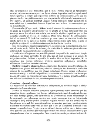 Hay investigaciones que demuestran que el sueño permite mejorar el pensamiento
creativo. Algunas veces nos aparece de forma súbita e imprevista una idea ingeniosa (el
famoso ¡eureka! o insight) que no podemos justificar de forma consciente, pero que nos
permite resolver ese problema o tarea que nos provocaba el indeseado bloqueo mental.
Por ejemplo, el químico Friedrich August Kekulé manifestó haber descubierto la
característica de la molécula de benceno después de haber soñado con una serpiente que
se mordía la cola.
En un estudio (Wagner et al., 2004) se planteó una serie de problemas matemáticos a
un grupo de estudiantes universitarios y se les enseñó un método para resolverlos, sin
embargo, no se les advirtió que existía una solución rápida e ingeniosa que podían
descubrir durante el proceso de resolución. Doce horas después del entrenamiento
inicial, en torno al 20 % de los estudiantes ya eran capaces de descubrir la solución
rápida, pero si en ese periodo de tiempo se les permitía dormir ocho horas, la cifra se
triplicaba y casi un 60 % del alumnado encontraba la solución creativa.
Esto no sugiere que podamos aprender nueva información de forma inconsciente, sino
que el sueño puede facilitar la revisión y la resolución de problemas planteados con
anterioridad y cuyos contenidos nos son familiares.
Los electroencefalogramas han permitido predecir la aparición del mencionado insight
analizando las ondas cerebrales de tipo alfa, que, al estar asociadas a un estado de
relajación cerebral, facilitan la aparición de muchas ideas de forma imprevista. No es
casualidad que muchas soluciones creativas aparezcan realizándose actividades
diferentes o después de un sueño reparador.
Desde la perspectiva educativa, los docentes hemos de explicar a nuestros alumnos la
importancia de generar muchas ideas y diversas estrategias para fomentar la resolución
creativa de esos problemas que nos ofrecen dificultades. Porque, aunque se abandone
durante un tiempo el análisis del problema, existen unos mecanismos inconscientes que
pueden ofrecernos esa respuesta nueva que buscábamos. Y es durante el sueño, debido a
esa actividad cerebral que no cesa, cuando se puede encontrar.
Cronotipos y ritmos circadianos
Las necesidades de sueño son distintas para cada persona, se modifican según la edad y
dependen de diversos factores.
Muchas de nuestras funciones corporales siguen patrones diarios marcados por los
conocidos ritmos circadianos. Uno de esos ciclos importantes es el de sueño-vigilia, que
nos hace, por regla general, estar despiertos de día y dormidos de noche. Sin embargo, se
ha demostrado que cada uno de nosotros nos caracterizamos por tener un determinado
cronotipo o reloj interno que nos diferencia. Algunas personas son más productivas en
las primeras horas del día, son madrugadoras, se acuestan temprano y no tienen tanta
necesidad de consumir café como el resto, por lo que en la literatura científica se las
conoce como «alondras». Por otra parte, se utiliza el término «búho» para referirse a esas
otras personas que muestran preferencia por horarios más tardíos, se acuestan tarde y que
si dependiera de ellas, no madrugarían. Estos cronotipos constituyen extremos dentro de
121
 
