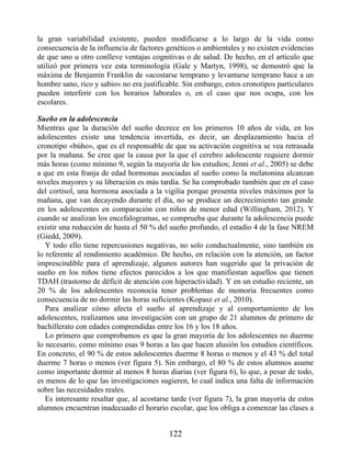 la gran variabilidad existente, pueden modificarse a lo largo de la vida como
consecuencia de la influencia de factores genéticos o ambientales y no existen evidencias
de que uno u otro conlleve ventajas cognitivas o de salud. De hecho, en el artículo que
utilizó por primera vez esta terminología (Gale y Martyn, 1998), se demostró que la
máxima de Benjamin Franklin de «acostarse temprano y levantarse temprano hace a un
hombre sano, rico y sabio» no era justificable. Sin embargo, estos cronotipos particulares
pueden interferir con los horarios laborales o, en el caso que nos ocupa, con los
escolares.
Sueño en la adolescencia
Mientras que la duración del sueño decrece en los primeros 10 años de vida, en los
adolescentes existe una tendencia invertida, es decir, un desplazamiento hacia el
cronotipo «búho», que es el responsable de que su activación cognitiva se vea retrasada
por la mañana. Se cree que la causa por la que el cerebro adolescente requiere dormir
más horas (como mínimo 9, según la mayoría de los estudios; Jenni et al., 2005) se debe
a que en esta franja de edad hormonas asociadas al sueño como la melatonina alcanzan
niveles mayores y su liberación es más tardía. Se ha comprobado también que en el caso
del cortisol, una hormona asociada a la vigilia porque presenta niveles máximos por la
mañana, que van decayendo durante el día, no se produce un decrecimiento tan grande
en los adolescentes en comparación con niños de menor edad (Willingham, 2012). Y
cuando se analizan los encefalogramas, se comprueba que durante la adolescencia puede
existir una reducción de hasta el 50 % del sueño profundo, el estadio 4 de la fase NREM
(Giedd, 2009).
Y todo ello tiene repercusiones negativas, no solo conductualmente, sino también en
lo referente al rendimiento académico. De hecho, en relación con la atención, un factor
imprescindible para el aprendizaje, algunos autores han sugerido que la privación de
sueño en los niños tiene efectos parecidos a los que manifiestan aquellos que tienen
TDAH (trastorno de déficit de atención con hiperactividad). Y en un estudio reciente, un
20 % de los adolescentes reconocía tener problemas de memoria frecuentes como
consecuencia de no dormir las horas suficientes (Kopasz et al., 2010).
Para analizar cómo afecta el sueño al aprendizaje y al comportamiento de los
adolescentes, realizamos una investigación con un grupo de 21 alumnos de primero de
bachillerato con edades comprendidas entre los 16 y los 18 años.
Lo primero que comprobamos es que la gran mayoría de los adolescentes no duerme
lo necesario, como mínimo esas 9 horas a las que hacen alusión los estudios científicos.
En concreto, el 90 % de estos adolescentes duerme 8 horas o menos y el 43 % del total
duerme 7 horas o menos (ver figura 5). Sin embargo, el 80 % de estos alumnos asume
como importante dormir al menos 8 horas diarias (ver figura 6), lo que, a pesar de todo,
es menos de lo que las investigaciones sugieren, lo cual indica una falta de información
sobre las necesidades reales.
Es interesante resaltar que, al acostarse tarde (ver figura 7), la gran mayoría de estos
alumnos encuentran inadecuado el horario escolar, que los obliga a comenzar las clases a
122
 