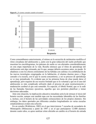Figura 8. ¿Te sientes cansado cuando te levantas?
Como comentábamos anteriormente, el retraso en la secreción de melatonina modifica el
ritmo circadiano del adolescente y, junto con la gran reducción del sueño profundo que
muestran los encefalogramas, los patrones de sueño se ven afectados considerablemente
en esta etapa importante de la vida. Resulta entonces que el ritmo de aprendizaje del
adolescente está algo retrasado, por lo que, aunque debería acostarse antes, no puede. Si
añadimos a esto los efectos estimulantes de las bebidas con cafeína o la confabulación de
las nuevas tecnologías congregadas en la habitación, el alumno duerme poco y llega
cansado a la escuela, con lo que le cuesta concentrarse, y así su proceso de aprendizaje
se ve muy perjudicado. Es evidente que en las primeras horas de clase puede darse el
aprendizaje, pero requiere de ese recurso limitado que es la voluntad y que en el caso del
adolescente es más complicado utilizarlo dado el proceso de gran reestructuración y
maduración cerebral al que está sometido. En especial, el lóbulo frontal, que es la sede
de las llamadas funciones ejecutivas, aquellas que nos permiten planificar y tomar
decisiones adecuadas.
Ante esta situación, la implicación educativa inmediata sería la de retrasar el inicio del
horario escolar, aunque esta medida topa con las necesidades laborables de las familias
e, incluso, con el horario de las actividades extraescolares de los propios alumnos. Sin
embargo, los datos aportados por diferentes estudios longitudinales en varias escuelas
estadounidenses avalan esta solución.
En un estudio (Wahlstrom, 2002) en el que intervinieron 7 escuelas de secundaria de
Minneapolis (Minnesota) a partir de 1997 y en el que participaron 12.000 alumnos
durante cuatro años, se quiso analizar cómo afectaba un cambio en el horario de entrada
127
 
