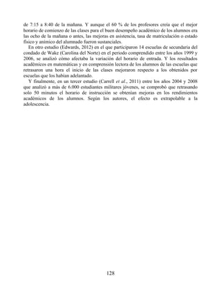 de 7:15 a 8:40 de la mañana. Y aunque el 60 % de los profesores creía que el mejor
horario de comienzo de las clases para el buen desempeño académico de los alumnos era
las ocho de la mañana o antes, las mejoras en asistencia, tasa de matriculación o estado
físico y anímico del alumnado fueron sustanciales.
En otro estudio (Edwards, 2012) en el que participaron 14 escuelas de secundaria del
condado de Wake (Carolina del Norte) en el periodo comprendido entre los años 1999 y
2006, se analizó cómo afectaba la variación del horario de entrada. Y los resultados
académicos en matemáticas y en comprensión lectora de los alumnos de las escuelas que
retrasaron una hora el inicio de las clases mejoraron respecto a los obtenidos por
escuelas que los habían adelantado.
Y finalmente, en un tercer estudio (Carrell et al., 2011) entre los años 2004 y 2008
que analizó a más de 6.000 estudiantes militares jóvenes, se comprobó que retrasando
solo 50 minutos el horario de instrucción se obtenían mejoras en los rendimientos
académicos de los alumnos. Según los autores, el efecto es extrapolable a la
adolescencia.
128
 