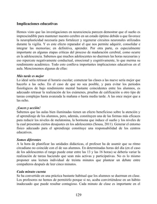Implicaciones educativas
Hemos visto que las investigaciones en neurociencia parecen demostrar que el sueño es
imprescindible para mantener nuestro cerebro en un estado óptimo debido a que favorece
la neuroplasticidad necesaria para fortalecer y regenerar circuitos neuronales utilizados
durante la vigilia. Y es este efecto reparador el que nos permite adquirir, consolidar e
integrar las memorias; en definitiva, aprender. Por otra parte, es especialmente
importante en algunas etapas críticas del proceso de maduración cerebral, como ocurre
en la adolescencia. Sabemos que muchos adolescentes no duermen las horas necesarias y
eso repercute negativamente conductual, emocional y cognitivamente, lo que merma su
rendimiento académico. Todo esto conlleva importantes implicaciones educativas en el
aula. Mencionemos algunas de ellas:
Más tarde es mejor
Lo ideal sería retrasar el horario escolar; comenzar las clases a las nueve sería mejor que
hacerlo a las ocho. En el caso de que no sea posible, y para evitar los periodos
fisiológicos de bajo rendimiento mental bastante coincidentes entre los alumnos, es
adecuado retrasar la realización de los exámenes, pruebas de calificación u otro tipo de
tareas complejas hasta avanzada la mañana o hasta media tarde. A las once mejor que a
las ocho.
¡Luces y acción!
Sabemos que las aulas bien iluminadas tienen un efecto beneficioso sobre la atención y
el aprendizaje de los alumnos, pero, además, constituyen una de las formas más eficaces
para reducir los niveles de melatonina, la hormona que induce el sueño y los niveles de
la cual presentan ciertos desajustes en los adolescentes (Sousa, 2011). Generar el entorno
físico adecuado para el aprendizaje constituye una responsabilidad de los centros
educativos.
Somos diferentes
A la hora de planificar las unidades didácticas, el profesor ha de asumir que su ritmo
circadiano no coincide con el de sus alumnos. En determinadas horas del día (en el caso
de los adolescentes el rango puede estar entre las 13 y las 16 horas) se debería variar la
realización de tareas haciendo que sean más activas y participativas. No es lo mismo
proponer una lectura individual de treinta minutos que plantear un debate entre
compañeros después de leer cinco minutos.
Cada minuto cuenta
Se ha convertido en una práctica bastante habitual que los alumnos se duerman en clase.
Los profesores no hemos de permitirlo porque si no, acaba convirtiéndose en un hábito
inadecuado que puede resultar contagioso. Cada minuto de clase es importante en el
129
 