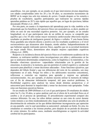 anaeróbicas. Así, por ejemplo, en un estudio en el que intervinieron jóvenes deportistas
con edades comprendidas entre los 20 y los 30 años, se encontraron incrementos de
BDNF en la sangre tras solo tres minutos de sprints. Cuando después se los sometía a
pruebas de vocabulario, aquellos participantes que realizaron las carreras rápidas
aprendían palabras un 20 % más rápido que aquellos que, en lugar de ejercitarse, habían
descansado (Winter et al., 2007).
Por otra parte, en cuanto a la importancia del aprendizaje para la vida, también se ha
demostrado que los beneficios del ejercicio físico son acumulativos, es decir, pueden ser
útiles en caso de una necesidad cognitiva posterior. Así, por ejemplo, en un estudio
longitudinal, en el que participaron más de un millón de suecos, se comprobó que
aquellos que a los 18 años tenían mayor resistencia cardiovascular obtuvieron mejores
resultados en pruebas de inteligencia general, de lógica o verbales. Y esta buena forma
física guardaba una relación directa y positiva con los resultados académicos y el nivel
socioeconómico que alcanzaron años después, siendo adultos. Independientemente de
que hubieran seguido realizando ejercicio físico, aquellos que en su juventud mostraron
un mejor estado físico, demostraron años después mejores capacidades cognitivas
(Aberg et al., 2009).
Respecto a la incidencia directa del ejercicio físico en el rendimiento académico de los
alumnos, se realizaron también varias investigaciones con niños y adolescentes en las
que se analizaron determinadas competencias, como la lingüística o la matemática, o las
llamadas «funciones ejecutivas» –capacidades relacionadas con la gestión de las
emociones, la atención y la memoria, que nos permiten el control cognitivo y conductual
necesario para planificar y tomar decisiones adecuadas–. Estas funciones ejecutivas, que
dependen del lóbulo frontal y que nos diferencian del resto de los animales, son muy
importantes en el aula. Porque los niños y los adolescentes necesitan concentrarse,
reflexionar o controlar sus impulsos para aprender y mejorar sus aptitudes
socioemocionales. Así, por ejemplo, el alumno necesita utilizar la memoria de trabajo
con el fin de almacenar información temporal, útil para resolver problemas, la
flexibilidad cognitiva para analizar las tareas desde distintas perspectivas o el
autocontrol para dominar la impulsividad y tomar las decisiones más apropiadas. Todas
estas son funciones ejecutivas básicas.
En un estudio de 2009 (Hillman et al.) en el que participaron 20 estudiantes de edades
entre los 9 y los 10 años, se quiso analizar cuál era el efecto de la actividad física en el
cerebro y en el proceso de aprendizaje. El procedimiento experimental comparó dos
sesiones diferentes. En una, los niños debían caminar en una cinta de correr durante
veinte minutos a un ritmo moderadamente alto; luego realizaban una serie de pruebas de
discriminación de estímulos en las que debían determinar incongruencias que aparecían
en una pantalla –con lo cual ejercitaban su autocontrol– pulsando un botón. En otra, los
estudiantes se sometían a las mismas pruebas, pero después de un periodo de descanso
de veinte minutos. En ambos casos, mediante encefalogramas se registró la actividad
cerebral de los participantes.
13
 