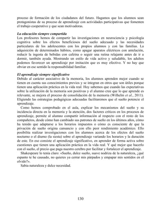 proceso de formación de los ciudadanos del futuro. Hagamos que los alumnos sean
protagonistas de su proceso de aprendizaje con actividades participativas que fomenten
el trabajo cooperativo y que sean motivadoras.
La educación siempre compartida
Los profesores hemos de compartir las investigaciones en neurociencia y psicología
cognitiva sobre los efectos beneficiosos del sueño adecuado y las necesidades
particulares de los adolescentes con los propios alumnos y con las familias. La
adquisición de determinados hábitos, como apagar aparatos eléctricos con antelación,
reducir la ingesta de bebidas con cafeína o seguir una rutina relajante antes de ir a
dormir, también ayuda. Mostrando un estilo de vida activo y saludable, los adultos
podemos favorecer un aprendizaje por imitación que es muy efectivo. Y no hay que
obviar en ese sentido la responsabilidad familiar.
El aprendizaje siempre significativo
Debido al carácter asociativo de la memoria, los alumnos aprenden mejor cuando se
tienen en cuenta sus conocimientos previos y se integran en otros que son útiles porque
tienen una aplicación práctica en la vida real. Hoy sabemos que cuando las expectativas
sobre la utilización de la memoria son positivas y el alumno cree que lo que aprende es
relevante, se mejora el proceso de consolidación de la memoria (Wilhelm et al., 2011).
Eligiendo las estrategias pedagógicas adecuadas facilitaremos que el sueño potencie el
aprendizaje.
Como hemos comprobado en el aula, explicar los mecanismos del sueño y su
incidencia directa en la memoria y la atención, dos factores críticos en los procesos de
aprendizaje, permite al alumno compartir información al respecto con el resto de los
compañeros, desde cómo han cambiado sus patrones de sueño en los últimos años, cómo
ha tenido que adaptarse a los horarios impuestos o cómo es consciente de que la
privación de sueño origina cansancio y con ello peor rendimiento académico. Ello
posibilita realizar investigaciones con los alumnos acerca de los efectos del sueño
nocturno o el diurno (la siesta) sobre el aprendizaje variando los horarios y la duración
de este. En eso consiste el aprendizaje significativo, en aprender de forma activa sobre
cuestiones que tienen una aplicación práctica en la vida real. Y qué mejor que hacerlo
con el sueño, el precio que paga nuestro cerebro por facilitar y fortalecer el aprendizaje.
Shakespeare lo tenía claro: «Sueño, dulce sueño, suave nodriza de la naturaleza, ¿qué
espanto te he causado, no quieres ya cerrar mis párpados y empapar mis sentidos en el
olvido?».
Sabia naturaleza y dulce necesidad.
130
 