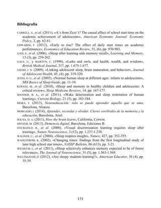 Bibliografía
CARRELL, S., et al. (2011), «A’s from Zzzz’s? The causal effect of school start time on the
academic achievement of adolescents», American Economic Journal: Economic
Policy, 3, pp. 62-81.
EDWARDS, F. (2012), «Early to rise? The effect of daily start times on academic
performance», Economics of Education Review, 31, (6), pp. 970-983.
GAIS, S., et al. (2006), «Sleep after learning aids memory recall», Learning and Memory,
13 (3), pp. 259-262.
GALE, G., y MARTYN, C. (1998), «Larks and owls, and health, wealth, and wisdom»,
British Medical Journal, 317, pp. 1.675-1.677.
GIEDD, J. N. (2009), «Linking adolescent sleep, brain maturation, and behavior», Journal
of Adolescent Health, 45, (4), pp. 319-320.
JENNI, O. G., et al. (2005), «Normal human sleep at different ages: infants to adolescents»,
SRS Basics of Sleep Guide, pp. 11-19.
KOPASZ, M., et al. (2010), «Sleep and memory in healthy children and adolescents: A
critical review», Sleep Medicine Reviews, 14, pp. 167-177.
MANDER, B. A., et al. (2011), «Wake deterioration and sleep restoration of human
learning», Current Biology, 21 (5), pp. 183-184.
MORA, F. (2013), Neuroeducación: solo se puede aprender aquello que se ama,
Barcelona, Alianza.
MORGADO, I. (2014), Aprender, recordar y olvidar. Claves cerebrales de la memoria y la
educación, Barcelona, Ariel.
SOUSA, D. A. (2011), How the brain learns, California, Corwin.
SPITZER, M. (2013), Demencia digital, Barcelona, Ediciones B.
STICKGOLD, R., et al. (2000), «Visual discrimination learning requires sleep after
training», Nature Neuroscience, 3 (12), pp. 1.237-1.238.
WAGNER, U., et al. (2004), «Sleep inspires insight», Nature, 427, pp. 352-355.
WAHLSTROM, K. (2002), «Changing times: findings from the first longitudinal study of
later high school star times», NASSP Bulletin, 86 (633), pp. 3-21.
WILHELM, I., et al. (2011), «Sleep selectively enhances memory expected to be of future
relevance», The Journal of Neuroscience, 31 (5), pp. 1.563-1.569.
WILLINGHAM, D. (2012), «Are sleepy students learning?», American Educator, 36 (4), pp.
35-39.
131
 
