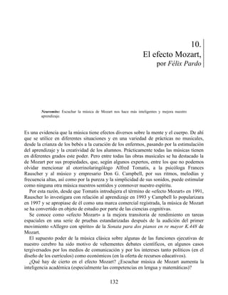 10.
El efecto Mozart,
por Félix Pardo
Neuromito: Escuchar la música de Mozart nos hace más inteligentes y mejora nuestro
aprendizaje.
Es una evidencia que la música tiene efectos diversos sobre la mente y el cuerpo. De ahí
que se utilice en diferentes situaciones y en una variedad de prácticas no musicales,
desde la crianza de los bebés a la curación de los enfermos, pasando por la estimulación
del aprendizaje y la creatividad de los alumnos. Prácticamente todas las músicas tienen
en diferentes grados este poder. Pero entre todas las obras musicales se ha destacado la
de Mozart por sus propiedades, que, según algunos expertos, entre los que no podemos
olvidar mencionar al otorrinolaringólogo Alfred Tomatis, a la psicóloga Frances
Rauscher y al músico y empresario Don G. Campbell, por sus ritmos, melodías y
frecuencia altas, así como por la pureza y la simplicidad de sus sonidos, puede estimular
como ninguna otra música nuestros sentidos y conmover nuestro espíritu.
Por esta razón, desde que Tomatis introdujera el término de «efecto Mozart» en 1991,
Rauscher lo investigara con relación al aprendizaje en 1993 y Campbell lo popularizara
en 1997 y se apropiase de él como una marca comercial registrada, la música de Mozart
se ha convertido en objeto de estudio por parte de las ciencias cognitivas.
Se conoce como «efecto Mozart» a la mejora transitoria de rendimiento en tareas
espaciales en una serie de pruebas estandarizadas después de la audición del primer
movimiento «Allegro con spirito» de la Sonata para dos pianos en re mayor K.448 de
Mozart.
El supuesto poder de la música clásica sobre algunas de las funciones ejecutivas de
nuestro cerebro ha sido motivo de vehementes debates científicos, en algunos casos
tergiversados por los medios de comunicación y por los intereses tanto políticos (en el
diseño de los currículos) como económicos (en la oferta de recursos educativos).
¿Qué hay de cierto en el efecto Mozart? ¿Escuchar música de Mozart aumenta la
inteligencia académica (especialmente las competencias en lengua y matemáticas)?
132
 