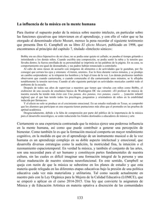 La influencia de la música en la mente humana
Para ilustrar el supuesto poder de la música sobre nuestro intelecto, en particular sobre
las funciones ejecutivas que intervienen en el aprendizaje, y con ello el valor que se ha
otorgado al denominado efecto Mozart, merece la pena recordar el siguiente testimonio
que presenta Don G. Campbell en su libro El efecto Mozart, publicado en 1998, que
encontramos al principio del capítulo 7, titulado «Intelecto sónico»:
Bobby era un chico hiperactivo de mi clase; no se podía estar quieto ni callado; se pasaba el tiempo gritando e
intimidando a los demás niños. Cuando escribía una composición, se podía sentir la rabia y la tensión que
llevaba dentro; la fuerza enrollada de su personalidad se imprimía en las palabras de la página. En su casa, su
comportamiento era igual de desmadrado, y sus padres habían renunciado a controlarlo.
Al cabo de unos meses de acosarlo con imágenes de alimentos o de actividades que le gustaban, por fin
conseguí que cerrara los ojos y entonara: «Ummm, ummm». Eso lo hizo durante varios minutos, y se produjo
un cambio sorprendente: se le relajaron los hombros y le bajó el tono de la voz. Los demás profesores también
observaron que cuando canturreaba, o cuando comenzaba el día canturreando unos minutos, se le aflojaba
notablemente la tensión nerviosa. Cuando al año siguiente participó en actividades musicales cambió todo el
ambiente de la escuela.
Después de todos sus años de supervisar a maestros que tienen que vérselas con niños como Bobby, el
exdirector de una escuela de enseñanza básica de Washington DC me comentó: «El profesor de música de
nuestra escuela ha tenido más éxito con Una patata, dos patatas, tres patatas, cuatro … [canción infantil
inglesa] que el que han tenido todos los psicólogos, psiquiatras y orientadores de niños en la estabilidad
inducida por fármacos».
Y el efecto no solo se produce en el crecimiento emocional. En un estudio realizado en Texas, se comprobó
que los alumnos que participan en una orquesta tienen puntaciones más altas que el promedio en las pruebas de
aptitud académica.
Desgraciadamente, debido a la falta de comprensión por parte del público de la importancia de la música
para el desarrollo neurológico, se están reduciendo los fondos destinados a educadores de música y arte.
Ciertamente es una experiencia contrastada que la música ejerce una poderosa influencia
en la mente humana, así como que puede contribuir a generar una percepción de
bienestar. Como también lo es que la formación musical comporta un mayor rendimiento
cognitivo, en la medida en que en el aprendizaje de un instrumento musical o de la voz
humana es un aprendizaje complejo en su doble aspecto intelectual y emocional, que
desarrolla diversas estrategias como la audición, la motricidad fina, la intuición o el
razonamiento espaciotemporal. En verdad la música, y también el conjunto de las artes,
son una necesidad para el ser humano y constituyen partes fundamentales de nuestra
cultura, sin las cuales es difícil imaginar una formación integral de la persona y una
eficaz maduración de nuestro sistema neurofuncional. En este sentido, Campbell se
queja con razón de que la música se subestime en los planes de estudio y que esta
materia quede relegada en las diferentes etapas educativas bajo la presión de una política
educativa cada vez más materialista y utilitarista. Tal como sucede actualmente en
nuestro país con la Ley Orgánica para la Mejora de la Calidad Educativa (LOMCE), que
se empezó a aplicar en el curso 2014-2015. Una ley que convierte la asignatura de
Música y de Educación Artística en materia optativa a discreción de las comunidades
133
 