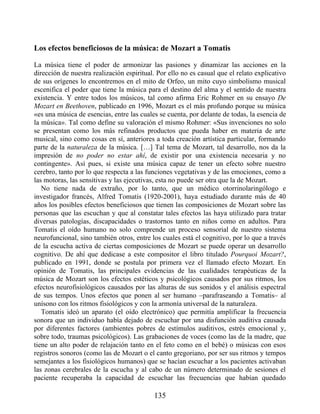 Los efectos beneficiosos de la música: de Mozart a Tomatis
La música tiene el poder de armonizar las pasiones y dinamizar las acciones en la
dirección de nuestra realización espiritual. Por ello no es casual que el relato explicativo
de sus orígenes lo encontremos en el mito de Orfeo, un mito cuyo simbolismo musical
escenifica el poder que tiene la música para el destino del alma y el sentido de nuestra
existencia. Y entre todos los músicos, tal como afirma Eric Rohmer en su ensayo De
Mozart en Beethoven, publicado en 1996, Mozart es el más profundo porque su música
«es una música de esencias, entre las cuales se cuenta, por delante de todas, la esencia de
la música». Tal como define su valoración el mismo Rohmer: «Sus invenciones no solo
se presentan como los más refinados productos que pueda haber en materia de arte
musical, sino como cosas en sí, anteriores a toda creación artística particular, formando
parte de la naturaleza de la música. […] Tal tema de Mozart, tal desarrollo, nos da la
impresión de no poder no estar ahí, de existir por una existencia necesaria y no
contingente». Así pues, si existe una música capaz de tener un efecto sobre nuestro
cerebro, tanto por lo que respecta a las funciones vegetativas y de las emociones, como a
las motoras, las sensitivas y las ejecutivas, esta no puede ser otra que la de Mozart.
No tiene nada de extraño, por lo tanto, que un médico otorrinolaringólogo e
investigador francés, Alfred Tomatis (1920-2001), haya estudiado durante más de 40
años los posibles efectos beneficiosos que tienen las composiciones de Mozart sobre las
personas que las escuchan y que al constatar tales efectos las haya utilizado para tratar
diversas patologías, discapacidades o trastornos tanto en niños como en adultos. Para
Tomatis el oído humano no solo comprende un proceso sensorial de nuestro sistema
neurofuncional, sino también otros, entre los cuales está el cognitivo, por lo que a través
de la escucha activa de ciertas composiciones de Mozart se puede operar un desarrollo
cognitivo. De ahí que dedicase a este compositor el libro titulado Pourquoi Mozart?,
publicado en 1991, donde se postula por primera vez el llamado efecto Mozart. En
opinión de Tomatis, las principales evidencias de las cualidades terapéuticas de la
música de Mozart son los efectos estéticos y psicológicos causados por sus ritmos, los
efectos neurofisiológicos causados por las alturas de sus sonidos y el análisis espectral
de sus tempos. Unos efectos que ponen al ser humano –parafraseando a Tomatis– al
unísono con los ritmos fisiológicos y con la armonía universal de la naturaleza.
Tomatis ideó un aparato (el oído electrónico) que permitía amplificar la frecuencia
sonora que un individuo había dejado de escuchar por una disfunción auditiva causada
por diferentes factores (ambientes pobres de estímulos auditivos, estrés emocional y,
sobre todo, traumas psicológicos). Las grabaciones de voces (como las de la madre, que
tiene un alto poder de relajación tanto en el feto como en el bebé) o músicas con esos
registros sonoros (como las de Mozart o el canto gregoriano, por ser sus ritmos y tempos
semejantes a los fisiológicos humanos) que se hacían escuchar a los pacientes activaban
las zonas cerebrales de la escucha y al cabo de un número determinado de sesiones el
paciente recuperaba la capacidad de escuchar las frecuencias que habían quedado
135
 