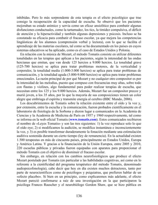 inhibidas. Pero lo más sorprendente de esta terapia es el efecto psicológico que trae
consigo la recuperación de la capacidad de escucha. Se observó que los pacientes
mejoraban su estado anímico y servía como un eficaz ansiolítico para combatir algunas
disfunciones conductuales, como la tartamudez, los tics, la timidez compulsiva, el déficit
de atención y la hiperactividad y también algunas depresiones y psicosis. Incluso se ha
constatado su eficacia para combatir el fracaso escolar, ya que mejora las competencias
lingüísticas de los alumnos (comprensión verbal y lectora), con lo que se facilita el
aprendizaje de las materias escolares, tal como se ha documentado en los países en cuyos
sistemas educativos se ha aplicado, como es el caso de Estados Unidos y Polonia.
En relación con la música de Mozart, el método Tomatis consiste en utilizar diferentes
tonalidades en las terapias que aplican a los pacientes, según la intensidad de las ondas
hercianas que emitan, que van desde 125 hercios a 9.000 hercios. La tonalidad grave
(125-700 hercios) se aplica para tratar problemas motores, de la verticalidad y
corporales; la tonalidad media (1.000-3.000 hercios) se aplica para tratar problemas de
comunicación, y la tonalidad aguda (3.000-9.000 hercios) se aplica para tratar problemas
emocionales. La razón principal de por qué Mozart y no cualquier otro compositor es por
la intensidad de las melodías, puesto que compuso con frecuencias muy altas, sobre todo
con flautas y violines, algo fundamental para poder realizar terapias de escucha, que
necesitan entre los 125 y los 9.000 hercios. Además, Mozart fue un compositor precoz y
murió joven, a los 35 años, por lo que la mayoría de sus composiciones tienen un color
alegre que embriaga el espíritu y transmite energía al cerebro (BBC Mundo, 2006).
Los descubrimientos de Tomatis sobre la relación existente entre el oído y la voz y,
por extensión, entre la escucha y la comunicación, fueron probados científicamente en el
laboratorio de fisiología de la Sorbona y dieron lugar a comunicados en la Academia de
Ciencias y la Academia de Medicina de París en 1957 y 1960 respectivamente, tal como
se informa en la web oficial Tomatis (www.tomatis.com). Estos comunicados recibieron
el nombre de «Leyes Tomatis» y son las tres siguientes: 1) la voz reproduce solo lo que
el oído oye; 2) si modificamos la audición, se modifica instantánea e inconscientemente
la voz, y 3) es posible transformar duraderamente la fonación mediante una estimulación
auditiva sostenida durante un cierto tiempo (ley de remanencia). En la actualidad existen
1.500 terapeutas en más de cincuenta países, principalmente en Estados Unidos, Europa
y América Latina. Y gracias a la financiación de la Unión Europea, entre 2005 y 2010,
220 escuelas públicas y privadas fueron equipadas con aparatos para proporcionar el
método Tomatis con el objetivo de disminuir el fracaso escolar.
Sin embargo, en relación con los cambios neurofisiológicos que produce el efecto
Mozart postulado por Tomatis (en particular a las habilidades cognitivas, así como en lo
referente a la cientificidad del programa terapéutico del método Tomatis, denominado
audiopsicofonología), cabe decir que hoy en día existen muchos detractores, tanto por
parte de neurocientíficos como de psicólogos y psiquiatras, que prefieren hablar de un
«efecto placebo». Si bien en un principio, como explicaremos más adelante, el efecto
Mozart pareció confirmarse a raíz de una investigación en la que participaron la
psicóloga Frances Rauscher y el neurobiólogo Gordon Shaw, que se hizo pública en
136
 