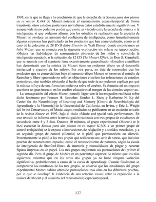 1993, en la que se llega a la conclusión de que la escucha de la Sonata para dos pianos
en re mayor K.448 de Mozart potencia el razonamiento espaciotemporal de forma
transitoria, otros estudios posteriores no hallaron datos estadísticamente significativos. Y
aunque todavía no podamos probar que existe un vínculo entre la escucha de música y la
inteligencia, sí que podemos afirmar con los estudios ya realizados que la escucha de
Mozart no produce un aumento del coeficiente de inteligencia, como lamentablemente
algunas empresas han publicitado en los productos que han comercializado, como es el
caso de la colección de 28 DVD Baby Einstein de Walt Disney, donde encontramos un
baby Mozart que se anuncia con la siguiente explicación sin aclarar su temporización:
«Mejora las habilidades de razonamiento abstracto de los niños y consolida la
inteligencia espacial», o la colección de 12 CD The Mozart Effect, de Don G. Campbell,
que se anuncia con el siguiente lema excesivamente generalizado: «Estudios científicos
han demostrado que la música de Mozart tiene un poderoso efecto en el desarrollo
intelectual y creativo de los niños». Por otra parte, no deja de sorprender que los
productos que se comercializan bajo el supuesto efecto Mozart se basen en el estudio de
Rauscher y Shaw ignorando no solo las objeciones e incluso las refutaciones de estudios
posteriores, sino también obviando el hecho de que todavía no podemos explicar por qué
la música influye de una forma tan poderosa sobre el cerebro. Se fomenta así un negocio
que tiene un gran impacto en los medios educativos al margen de las ciencias cognitivas.
La consagración del efecto Mozart pareció llegar con la investigación realizada sobre
dicho fenómeno por Frances H. Rauscher, Gordon L. Shaw y Katherine N. Ky del
Center for the Neurobiology of Learning and Memory [Centro de Neurobiología del
Aprendizaje y la Memoria] de la Universidad de California, en Irvine, y Eric L. Wright
del Irvine Conservatory of Music, cuyos resultados se publicaron en un modesto artículo
de la revista Nature en 1993, bajo el título «Music and spatial task performance». En
este artículo se informa sobre la investigación realizada con tres grupos de estudiantes de
secundaria entre 4 y 5 días. Durante 10 minutos, al grupo experimental (Mozart) se le
hizo escuchar la Sonata para dos pianos en re mayor K.448, a un primer grupo de
control (relajación) se le expuso a instrucciones de relajación y a sonidos mezclados, y a
un segundo grupo de control (silencio) se le pidió que permaneciera en silencio.
Posteriormente se pidió a los tres grupos que realizaran una serie de tareas, que incluían
pruebas de razonamiento espacial, como el reconocimiento de patrones, según la escala
de inteligencia de Stanford-Binet, de memoria y manualidades de plegar y recortar
figuras impresas en un papel. Los tres grupos mejoraron sus puntuaciones del primer al
segundo día. Pero el grupo de Mozart en un porcentaje superior, lo mismo que los días
siguientes, mientras que en los otros dos grupos ya no hubo ninguna variación
significativa, probablemente a causa de la curva de aprendizaje. Cuando finalmente se
compararon los resultados de los tres grupos, se observó que los estudiantes del grupo
experimental Mozart habían obtenido puntuaciones más altas en las diferentes pruebas,
por lo que se concluyó la existencia de una relación causal entre la exposición a la
música de Mozart y el aumento del razonamiento espaciotemporal.
137
 