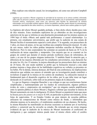 Para explicar esta relación causal, los investigadores, tal como nos advierte Campbell
(1998),
sugirieron que escuchar a Mozart «organiza» la actividad de las neuronas en la corteza cerebral, reforzando
sobre todo los procesos creativos del hemisferio derecho relacionados con el razonamiento espaciotemporal.
Escuchar música, concluyeron, actúa como «un ejercicio» para facilitar las operaciones de simetría
relacionadas con la actividad cerebral superior. Dicho con palabras sencillas, puede mejorar la concentración,
aumentar la capacidad de dar saltos intuitivos y, no menos importante, ¡ahorrar unos cuantos golpes en el golf!
La hipótesis del efecto Mozart quedaba probada, si bien dicho efecto duraba poco más
de diez minutos. Estos resultados replicaron los ya obtenidos en dos investigaciones
anteriores de las que se informa en una disertación presentada por los mismos autores en
1994 bajo el título «Music and spatial task performance: a causal relationship». La
primera, con estudiantes universitarios, que probó que la audición de una sonata de
Mozart facilita el razonamiento espacial a corto plazo. Y la segunda, con preescolares de
3 años, en clases de piano, en las que recibían una completa formación musical. Al cabo
de seis meses, todos los niños podían interpretar melodías sencillas de Mozart y de
Beethoven. Pero lo más sorprendente fue constatar un aumento de hasta un 36 % en la
realización de tareas espaciales y temporales. Una mejoría que no se constató en los
grupos de control que durante el mismo periodo recibieron clases de informática, de
canto y en uno de los grupos ninguna instrucción. Y también llamó la atención que, a
diferencia de las mejoras obtenidas por los estudiantes universitarios, cuya duración fue
de entre los 10 y los 15 minutos, la mejora obtenida por los preescolares duró un mínimo
de 24 horas. De este modo también se probó que la formación musical a esta edad
produce mejoras a largo plazo de las habilidades cognitivas no verbales ya presentes en
los bebés. Por lo demás, interesa destacar, del final de esta conferencia, las implicaciones
educativas que señalan sus autores al entender que su investigación puede contribuir a
revitalizar el papel de la música en los centros de enseñanza. La educación musical es
fundamental para el desarrollo cognitivo de los niños, por lo que debe tener un lugar
destacado en el currículo, sobre todo en las primeras etapas de la educación.
Lo que no llegaron a imaginar Rauscher y sus colegas es que sus conclusiones fueran
simplificadas y malinterpretadas por los medios de comunicación, algunos políticos
ávidos de votos y empresarios sin escrúpulos,7 que sin ninguna cautela amplificaron
entre la opinión pública el efecto Mozart y llegaron a afirmar que escuchar la música de
Mozart aumentaría sin más la inteligencia. El efecto Mozart se popularizó tanto que puso
la Sonata para dos pianos en re mayor K.448, en particular su primer movimiento, en las
listas de superventas. Y en Estados Unidos un gran número de escuelas públicas
utilizaron las composiciones de Mozart como música de fondo, e informaban que
obtenían mejoras en la atención y el rendimiento académico de sus alumnos. De hecho,
la misma Rauscher ha manifestado en diversas ocasiones su malestar por el marketing
político y comercial que ha envuelto su estudio. Ha reiterado que no existe ninguna
evidencia de que la audición de la música de Mozart incremente el coeficiente de
inteligencia y que cualquier música puede tener el mismo efecto sobre el cerebro
138
 