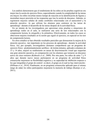 Los análisis demostraron que el rendimiento de los niños en las pruebas cognitivas era
mejor tras la sesión de ejercicio físico, especialmente cuando la complejidad de las tareas
era mayor; los niños invertían menos tiempo de reacción en la identificación de figuras y
mostraban mayor precisión en las respuestas que tras la sesión de descanso. Además, se
registraron mayores señales de ondas cerebrales relacionadas con el autocontrol y la
atención ejecutiva –la que utilizan los alumnos para centrarse en las tareas de
aprendizaje– durante el desarrollo de las tareas después de la actividad física.
En un intento de los investigadores por aproximar estas pruebas a situaciones de
aprendizaje reales en el aula, se realizaron una serie de test relacionados con la
comprensión lectora, la ortografía y la aritmética. Efectivamente, en todos los casos se
obtuvieron mejores resultados en la sesión que siguió al ejercicio, en especial en los test
de comprensión lectora.
En otros estudios se han obtenido resultados parecidos que demuestran la mejora de la
atención ejecutiva –tan importante en los procesos de aprendizaje– durante la actividad
física. Así, por ejemplo, investigadores alemanes comprobaron que un programa de
ejercicio físico –predominantemente aeróbico– de treinta minutos, aplicado a alumnos de
13 y 14 años, mejoró su rendimiento en tareas de discriminación visual que requerían
una gran atención ejecutiva, en comparación con los alumnos que tomaron un descanso
activo de cinco minutos (Kubesch et al., 2009). Por otra parte, los niños de entre 7 y 9
años que durante nueve meses participaron en un programa de actividad física
extraescolar mejoraron su flexibilidad cognitiva y su capacidad de inhibición respecto a
los que integraban el grupo de control –es decir, el grupo en el cual no hay intervención–
(Hillman et al., 2014). Finalmente, en un programa extraescolar aplicado para el mismo
rango de edad, los niños participantes mejoraron la memoria de trabajo (Kamijo et al.,
2011).
14
 