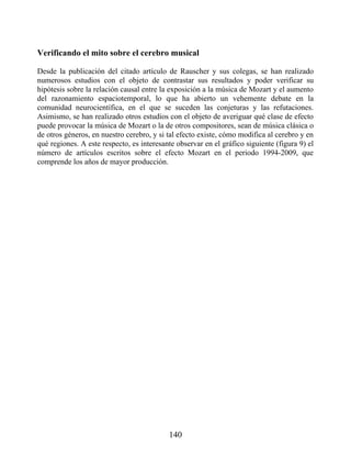 Verificando el mito sobre el cerebro musical
Desde la publicación del citado artículo de Rauscher y sus colegas, se han realizado
numerosos estudios con el objeto de contrastar sus resultados y poder verificar su
hipótesis sobre la relación causal entre la exposición a la música de Mozart y el aumento
del razonamiento espaciotemporal, lo que ha abierto un vehemente debate en la
comunidad neurocientífica, en el que se suceden las conjeturas y las refutaciones.
Asimismo, se han realizado otros estudios con el objeto de averiguar qué clase de efecto
puede provocar la música de Mozart o la de otros compositores, sean de música clásica o
de otros géneros, en nuestro cerebro, y si tal efecto existe, cómo modifica al cerebro y en
qué regiones. A este respecto, es interesante observar en el gráfico siguiente (figura 9) el
número de artículos escritos sobre el efecto Mozart en el periodo 1994-2009, que
comprende los años de mayor producción.
140
 