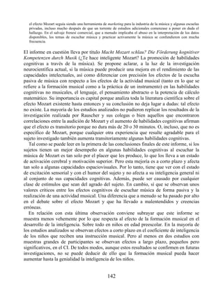 el efecto Mozart seguía siendo una herramienta de marketing para la industria de la música y algunas escuelas
privadas, incluso mucho después de que un torrente de estudios adicionales comenzase a poner en duda el
hallazgo. En el salvaje frenesí comercial, que a menudo implicaba el abuso en la interpretación de los datos
disponibles, los temas de escuchar música y practicar activamente la música se confundieron con mucha
frecuencia.
El informe en cuestión lleva por título Macht Mozart schlau? Die Förderung kognitiver
Kompetenzen durch Musik (¿Te hace inteligente Mozart? La promoción de habilidades
cognitivas a través de la música). Se propone aclarar, a la luz de la investigación
neurocientífica actual, si la música puede producir una mejora en el rendimiento de las
capacidades intelectuales, así como diferenciar con precisión los efectos de la escucha
pasiva de música con respecto a los efectos de la actividad musical (tanto en lo que se
refiere a la formación musical como a la práctica de un instrumento) en las habilidades
cognitivas no musicales, el lenguaje, el pensamiento abstracto o la potencia de cálculo
matemático. Su importancia es capital porque analiza toda la literatura científica sobre el
efecto Mozart existente hasta entonces y su conclusión no deja lugar a dudas: tal efecto
no existe. La mayoría de los estudios analizados no pudieron replicar los resultados de la
investigación realizada por Rauscher y sus colegas o bien aquellos que encontraron
correlaciones entre la audición de Mozart y el aumento de habilidades cognitivas afirman
que el efecto es transitorio porque no dura más de 20 o 30 minutos. O, incluso, que no es
específico de Mozart, porque cualquier otra experiencia que resulte agradable para el
sujeto investigado también aumenta transitoriamente algunas habilidades cognitivas.
Tal como se puede leer en la primera de las conclusiones finales de este informe, si los
sujetos tienen un mejor desempeño en algunas habilidades cognitivas al escuchar la
música de Mozart es tan solo por el placer que les produce, lo que los lleva a un estado
de activación cerebral y motivación superior. Pero esta mejoría es a corto plazo y afecta
tan solo a algunas capacidades espaciovisuales. Por lo tanto, tiene que ver con el estado
de excitación sensorial y con el humor del sujeto y no afecta a su inteligencia general ni
al conjunto de sus capacidades cognitivas. Además, puede ser causado por cualquier
clase de estímulos que sean del agrado del sujeto. En cambio, sí que se observan unos
valores críticos entre los efectos cognitivos de escuchar música de forma pasiva y la
realización de una actividad musical. Una diferencia que a menudo se ha pasado por alto
en el debate sobre el efecto Mozart y que ha llevado a malentendidos y creencias
erróneas.
En relación con esta última observación conviene subrayar que este informe se
muestra menos vehemente por lo que respecta al efecto de la formación musical en el
desarrollo de la inteligencia. Sobre todo en niños en edad preescolar. En la mayoría de
los estudios analizados se observan efectos a corto plazo en el coeficiente de inteligencia
de los niños que reciben una instrucción musical. Pero al menos en dos estudios con
muestras grandes de participantes se observan efectos a largo plazo, pequeños pero
significativos, en el CI. De todos modos, aunque estos resultados se confirmen en futuras
investigaciones, no se puede deducir de ello que la formación musical pueda hacer
aumentar hasta la genialidad la inteligencia de los niños.
142
 