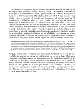 Las mismas conclusiones encontramos en otro metaanálisis posterior realizado por los
psicólogos Jakob Pietschnig, Martin Voracek y Anton K. Formann de la Facultad de
Psicología de la Universidad de Viena, que se publicó en la revista Intelligence, a
mediados de 2010, bajo el título «Mozart effect-Shmozart effect: A meta-analysis». Este
estudio viene a completar el dirigido por Schumacher al analizar cerca de 40
investigaciones publicadas sobre el efecto Mozart, así como una diversidad de
monografías académicas inéditas de Estados Unidos y de otros países, y que en su
conjunto comprende cerca de tres mil participantes. Representa no solo una nueva
síntesis actualizada de la totalidad de la literatura científica sobre el tema, sino también
el estudio que alcanza a más sujetos investigados, por lo que es la investigación más
comprehensiva realizada hasta el presente. Para sus autores tampoco hay lugar a dudas:
no se han hallado mejoras significativas en las habilidades cognitivas de los sujetos
expuestos a la música de Mozart, como tampoco se ha observado ninguna mejora en el
coeficiente de inteligencia de esos mismos sujetos. Tal como se lee en las conclusiones,
hemos podido demostrar que el efecto total estimado es de magnitud pequeña (d = 0,37, 95 % CI [0,23, 0,52])
para las muestras expuestas a la sonata de Mozart K.448 y las muestras que habían sido expuestas a un
estímulo no musical o ningún estímulo en el rendimiento de la precedente tarea espacial. Además, el cálculo de
la magnitud del efecto para las muestras expuestas a cualquier otro estímulo musical y las muestras expuestas a
un estímulo no musical o ningún estímulo produjo efectos similares (d = 0,38, 95 % CI [0,13, 0,63]), mientras
que había un efecto insignificante entre las dos condiciones de música (d = 0,15; CI del 95 % [0,02, 0,28]).
Así pues, ante la falta de evidencias empíricas del efecto Mozart, y a la vista de unos
resultados tan conclusivos, parece que podemos dar por cerrado el largo debate de la
comunidad científica en torno a las supuestas mejoras del rendimiento cognitivo y del
coeficiente de inteligencia por la mera escucha de algunas piezas de la música de
Mozart. Podemos concluir, tal como consideran Pietschnig y sus colegas, que el efecto
Mozart es una leyenda de la psicología popular o un neuromito. De hecho, las
publicaciones más recientes en neurociencia así lo entienden, como puede verse en el
libro 50 great myths of popular psychology (Lilienfeld et al.) publicado en 2010, donde
el efecto Mozart ocupa el sexto lugar.
143
 