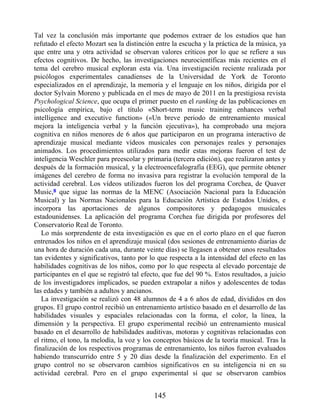Tal vez la conclusión más importante que podemos extraer de los estudios que han
refutado el efecto Mozart sea la distinción entre la escucha y la práctica de la música, ya
que entre una y otra actividad se observan valores críticos por lo que se refiere a sus
efectos cognitivos. De hecho, las investigaciones neurocientíficas más recientes en el
tema del cerebro musical exploran esta vía. Una investigación reciente realizada por
psicólogos experimentales canadienses de la Universidad de York de Toronto
especializados en el aprendizaje, la memoria y el lenguaje en los niños, dirigida por el
doctor Sylvain Moreno y publicada en el mes de mayo de 2011 en la prestigiosa revista
Psychological Science, que ocupa el primer puesto en el ranking de las publicaciones en
psicología empírica, bajo el título «Short-term music training enhances verbal
intelligence and executive function» («Un breve periodo de entrenamiento musical
mejora la inteligencia verbal y la función ejecutiva»), ha comprobado una mejora
cognitiva en niños menores de 6 años que participaron en un programa interactivo de
aprendizaje musical mediante vídeos musicales con personajes reales y personajes
animados. Los procedimientos utilizados para medir estas mejoras fueron el test de
inteligencia Weschler para preescolar y primaria (tercera edición), que realizaron antes y
después de la formación musical, y la electroencefalografía (EEG), que permite obtener
imágenes del cerebro de forma no invasiva para registrar la evolución temporal de la
actividad cerebral. Los vídeos utilizados fueron los del programa Corchea, de Quaver
Music,8 que sigue las normas de la MENC (Asociación Nacional para la Educación
Musical) y las Normas Nacionales para la Educación Artística de Estados Unidos, e
incorpora las aportaciones de algunos compositores y pedagogos musicales
estadounidenses. La aplicación del programa Corchea fue dirigida por profesores del
Conservatorio Real de Toronto.
Lo más sorprendente de esta investigación es que en el corto plazo en el que fueron
entrenados los niños en el aprendizaje musical (dos sesiones de entrenamiento diarias de
una hora de duración cada una, durante veinte días) se llegasen a obtener unos resultados
tan evidentes y significativos, tanto por lo que respecta a la intensidad del efecto en las
habilidades cognitivas de los niños, como por lo que respecta al elevado porcentaje de
participantes en el que se registró tal efecto, que fue del 90 %. Estos resultados, a juicio
de los investigadores implicados, se pueden extrapolar a niños y adolescentes de todas
las edades y también a adultos y ancianos.
La investigación se realizó con 48 alumnos de 4 a 6 años de edad, divididos en dos
grupos. El grupo control recibió un entrenamiento artístico basado en el desarrollo de las
habilidades visuales y espaciales relacionadas con la forma, el color, la línea, la
dimensión y la perspectiva. El grupo experimental recibió un entrenamiento musical
basado en el desarrollo de habilidades auditivas, motoras y cognitivas relacionadas con
el ritmo, el tono, la melodía, la voz y los conceptos básicos de la teoría musical. Tras la
finalización de los respectivos programas de entrenamiento, los niños fueron evaluados
habiendo transcurrido entre 5 y 20 días desde la finalización del experimento. En el
grupo control no se observaron cambios significativos en su inteligencia ni en su
actividad cerebral. Pero en el grupo experimental sí que se observaron cambios
145
 