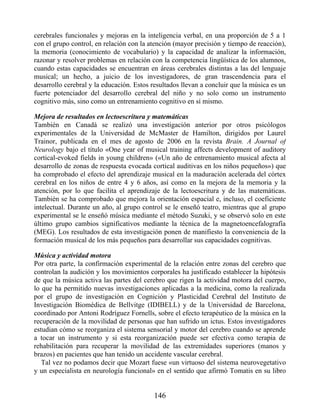 cerebrales funcionales y mejoras en la inteligencia verbal, en una proporción de 5 a 1
con el grupo control, en relación con la atención (mayor precisión y tiempo de reacción),
la memoria (conocimiento de vocabulario) y la capacidad de analizar la información,
razonar y resolver problemas en relación con la competencia lingüística de los alumnos,
cuando estas capacidades se encuentran en áreas cerebrales distintas a las del lenguaje
musical; un hecho, a juicio de los investigadores, de gran trascendencia para el
desarrollo cerebral y la educación. Estos resultados llevan a concluir que la música es un
fuerte potenciador del desarrollo cerebral del niño y no solo como un instrumento
cognitivo más, sino como un entrenamiento cognitivo en sí mismo.
Mejora de resultados en lectoescritura y matemáticas
También en Canadá se realizó una investigación anterior por otros psicólogos
experimentales de la Universidad de McMaster de Hamilton, dirigidos por Laurel
Trainor, publicada en el mes de agosto de 2006 en la revista Brain. A Journal of
Neurology bajo el título «One year of musical training affects development of auditory
cortical-evoked fields in young children» («Un año de entrenamiento musical afecta al
desarrollo de zonas de respuesta evocada cortical auditivas en los niños pequeños») que
ha comprobado el efecto del aprendizaje musical en la maduración acelerada del córtex
cerebral en los niños de entre 4 y 6 años, así como en la mejora de la memoria y la
atención, por lo que facilita el aprendizaje de la lectoescritura y de las matemáticas.
También se ha comprobado que mejora la orientación espacial e, incluso, el coeficiente
intelectual. Durante un año, al grupo control se le enseñó teatro, mientras que al grupo
experimental se le enseñó música mediante el método Suzuki, y se observó solo en este
último grupo cambios significativos mediante la técnica de la magnetoencefalografía
(MEG). Los resultados de esta investigación ponen de manifiesto la conveniencia de la
formación musical de los más pequeños para desarrollar sus capacidades cognitivas.
Música y actividad motora
Por otra parte, la confirmación experimental de la relación entre zonas del cerebro que
controlan la audición y los movimientos corporales ha justificado establecer la hipótesis
de que la música activa las partes del cerebro que rigen la actividad motora del cuerpo,
lo que ha permitido nuevas investigaciones aplicadas a la medicina, como la realizada
por el grupo de investigación en Cognición y Plasticidad Cerebral del Instituto de
Investigación Biomédica de Bellvitge (IDIBELL) y de la Universidad de Barcelona,
coordinado por Antoni Rodríguez Fornells, sobre el efecto terapéutico de la música en la
recuperación de la movilidad de personas que han sufrido un ictus. Estos investigadores
estudian cómo se reorganiza el sistema sensorial y motor del cerebro cuando se aprende
a tocar un instrumento y si esta reorganización puede ser efectiva como terapia de
rehabilitación para recuperar la movilidad de las extremidades superiores (manos y
brazos) en pacientes que han tenido un accidente vascular cerebral.
Tal vez no podamos decir que Mozart fuese «un virtuoso del sistema neurovegetativo
y un especialista en neurología funcional» en el sentido que afirmó Tomatis en su libro
146
 