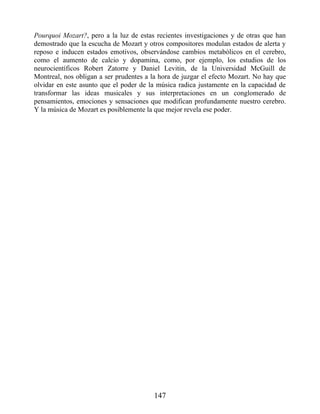 Pourquoi Mozart?, pero a la luz de estas recientes investigaciones y de otras que han
demostrado que la escucha de Mozart y otros compositores modulan estados de alerta y
reposo e inducen estados emotivos, observándose cambios metabólicos en el cerebro,
como el aumento de calcio y dopamina, como, por ejemplo, los estudios de los
neurocientíficos Robert Zatorre y Daniel Levitin, de la Universidad McGuill de
Montreal, nos obligan a ser prudentes a la hora de juzgar el efecto Mozart. No hay que
olvidar en este asunto que el poder de la música radica justamente en la capacidad de
transformar las ideas musicales y sus interpretaciones en un conglomerado de
pensamientos, emociones y sensaciones que modifican profundamente nuestro cerebro.
Y la música de Mozart es posiblemente la que mejor revela ese poder.
147
 