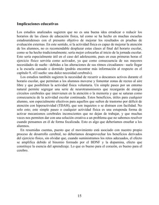 Implicaciones educativas
Los estudios analizados sugieren que no es una buena idea erradicar o reducir los
horarios de las clases de educación física, tal como se ha hecho en muchas escuelas
estadounidenses con el presunto objetivo de mejorar los resultados en pruebas de
evaluación externas. En este sentido, si la actividad física es capaz de mejorar la atención
de los alumnos, no es recomendable desplazar estas clases al final del horario escolar,
como se ha hecho tradicionalmente; sería mejor colocarlas al inicio de la jornada escolar.
Esto sería especialmente útil en el caso del adolescente, pues en esas primeras horas el
ejercicio físico serviría como activador, ya que como consecuencia de sus mayores
necesidades de sueño –debidas a las alteraciones de sus ritmos circadianos– suele llegar
a la escuela cansado o dormido (podrás encontrar más información al respecto en el
capítulo 9, «El sueño: una dulce necesidad cerebral»).
Los estudios también sugieren la necesidad de recurrir a descansos activos durante el
horario escolar, que permitan a los alumnos moverse y fomentar zonas de recreo al aire
libre y que posibiliten la actividad física voluntaria. Un simple paseo por un entorno
natural permite segregar una serie de neurotransmisores que recargarán de energía
circuitos cerebrales que intervienen en la atención o la memoria y que se saturan como
consecuencia de la actividad escolar continuada. Estos beneficios, útiles para cualquier
alumno, son especialmente efectivos para aquellos que sufren de trastorno por déficit de
atención con hiperactividad (TDAH), que son inquietos o se distraen con facilidad. No
solo esto; este simple paseo o cualquier actividad física es una estupenda forma de
activar mecanismos cerebrales inconscientes que no dejan de trabajar, y que muchas
veces nos permiten dar con una solución creativa a un problema que no sabemos resolver
cuando pensamos en él de forma focalizada. Esto es algo que deberíamos enseñar a los
alumnos.
En resumidas cuentas, puesto que el movimiento está asociado con nuestro propio
proceso de desarrollo cerebral, no deberíamos desaprovechar los beneficios derivados
del ejercicio físico, sin olvidar que, cuando suministramos los retos adecuados, el efecto
se amplifica debido al binomio formado por el BDNF y la dopamina, efecto que
constituye la esencia del aprendizaje. Lo que es bueno para el corazón, es bueno para el
cerebro.
15
 