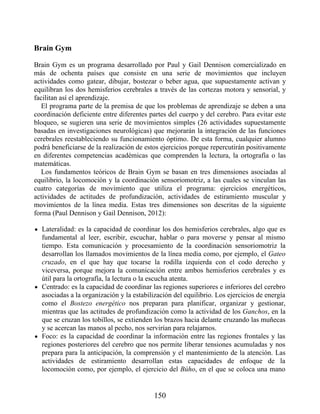 Brain Gym
Brain Gym es un programa desarrollado por Paul y Gail Dennison comercializado en
más de ochenta países que consiste en una serie de movimientos que incluyen
actividades como gatear, dibujar, bostezar o beber agua, que supuestamente activan y
equilibran los dos hemisferios cerebrales a través de las cortezas motora y sensorial, y
facilitan así el aprendizaje.
El programa parte de la premisa de que los problemas de aprendizaje se deben a una
coordinación deficiente entre diferentes partes del cuerpo y del cerebro. Para evitar este
bloqueo, se sugieren una serie de movimientos simples (26 actividades supuestamente
basadas en investigaciones neurológicas) que mejorarán la integración de las funciones
cerebrales reestableciendo su funcionamiento óptimo. De esta forma, cualquier alumno
podrá beneficiarse de la realización de estos ejercicios porque repercutirán positivamente
en diferentes competencias académicas que comprenden la lectura, la ortografía o las
matemáticas.
Los fundamentos teóricos de Brain Gym se basan en tres dimensiones asociadas al
equilibrio, la locomoción y la coordinación sensoriomotriz, a las cuales se vinculan las
cuatro categorías de movimiento que utiliza el programa: ejercicios energéticos,
actividades de actitudes de profundización, actividades de estiramiento muscular y
movimientos de la línea media. Estas tres dimensiones son descritas de la siguiente
forma (Paul Dennison y Gail Dennison, 2012):
Lateralidad: es la capacidad de coordinar los dos hemisferios cerebrales, algo que es
fundamental al leer, escribir, escuchar, hablar o para moverse y pensar al mismo
tiempo. Esta comunicación y procesamiento de la coordinación sensoriomotriz la
desarrollan los llamados movimientos de la línea media como, por ejemplo, el Gateo
cruzado, en el que hay que tocarse la rodilla izquierda con el codo derecho y
viceversa, porque mejora la comunicación entre ambos hemisferios cerebrales y es
útil para la ortografía, la lectura o la escucha atenta.
Centrado: es la capacidad de coordinar las regiones superiores e inferiores del cerebro
asociadas a la organización y la estabilización del equilibrio. Los ejercicios de energía
como el Bostezo energético nos preparan para planificar, organizar y gestionar,
mientras que las actitudes de profundización como la actividad de los Ganchos, en la
que se cruzan los tobillos, se extienden los brazos hacia delante cruzando las muñecas
y se acercan las manos al pecho, nos servirían para relajarnos.
Foco: es la capacidad de coordinar la información entre las regiones frontales y las
regiones posteriores del cerebro que nos permite liberar tensiones acumuladas y nos
prepara para la anticipación, la comprensión y el mantenimiento de la atención. Las
actividades de estiramiento desarrollan estas capacidades de enfoque de la
locomoción como, por ejemplo, el ejercicio del Búho, en el que se coloca una mano
150
 
