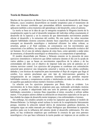 Teoría de Doman-Delacato
Muchos de los ejercicios de Brain Gym se basan en la teoría del desarrollo de Doman-
Delacato, cuyos creadores desarrollaron un modelo terapéutico para el tratamiento de
niños con lesiones cerebrales que presentaban déficits neuromotrices y que luego
aplicaron también a otros trastornos del aprendizaje o del desarrollo, como el autismo.
La teoría se basa en la idea de que la ontogenia recapitula la filogenia (teoría de la
recapitulación según la cual el desarrollo temprano del individuo refleja exactamente el
desarrollo de la especie) y en la creencia de que determinados movimientos pueden
afectar al desarrollo y la estructura del cerebro. De este modo, los niños necesitan
adquirir habilidades motoras concretas durante fases específicas del crecimiento para
conseguir un desarrollo neurológico e intelectual eficiente: los niños voltean, se
arrastran, gatean y al final caminan, en consonancia con los movimientos que
caracterizan a los anfibios, los reptiles o los mamíferos hasta el desarrollo evolutivo del
ser humano. En el caso de saltarse algunas de estas fases, como aprender a andar antes
de arrastrarse, el desarrollo neurológico se obstaculiza y se compromete el aprendizaje.
El modelo desarrollado por Doman y Delacato consiste en la ejecución de unos
ejercicios sistemáticos e intensivos que deben realizarse durante el día con la ayuda de
varios adultos y que se basan en movimientos específicos de la cabeza y de las
extremidades del niño con el objetivo de imponer toda una serie de patrones en el
sistema nervioso central. Los ejercicios del programa se combinan con estimulación
sensorial para promover una integración sensorial y motora en las células cerebrales
dañadas y con técnicas de respiración para incrementar el flujo de oxígeno que llega al
cerebro. Los autores proclaman que este tipo de intervenciones garantiza la
reorganización de un conjunto de patrones neurológicos que permiten mejorar
habilidades motoras y competencias sociales e intelectuales en todos los niños, no solo
en aquellos que padecen retraso mental o lesiones cerebrales.
La relación con los ejercicios propuestos por Brain Gym es evidente. Los
movimientos de la línea media se proponen para que, realizando actividades motoras
gruesas, se puedan ir adquiriendo toda una serie de patrones que permitan mejorar
habilidades sensoriales y motoras finas requeridas al mirar, escuchar o utilizar ambas
manos. Y los propios autores alaban su utilización en situaciones especiales en las que se
han eludido las etapas de desarrollo motor temprano y tras enfermedades o lesiones.
Sin embargo, los estudios actuales no avalan los supuestos que plantea el modelo de
Doman-Delacato. La biología actual rechaza la teoría de la recapitulación básicamente
porque, mientras la selección natural deriva de mutaciones genéticas aleatorias, la
ontogenia sigue un orden marcado por relojes biológicos que determinan la expresión
genética junto con la influencia del entorno desde el desarrollo embrionario. Por otra
parte, no hay evidencias empíricas que confirmen la creencia de que esos patrones
neurológicos a los que hace referencia la teoría pueden ser impresos en un cerebro en
152
 