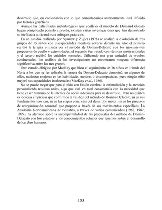 desarrollo que, en consonancia con lo que comentábamos anteriormente, está influido
por factores genéticos.
Aunque las dificultades metodológicas que conlleva el modelo de Doman-Delacato
hagan complicado ponerlo a prueba, existen varias investigaciones que han demostrado
su ineficacia utilizando sus enfoques prácticos.
En un estudio realizado por Sparrow y Zigler (1978) se analizó la evolución de tres
grupos de 15 niños con discapacidades mentales severas durante un año: el primero
recibió la terapia utilizada por el método de Doman-Delacato con los movimientos
propuestos de cuello y extremidades, el segundo fue tratado con técnicas motivacionales
y el tercero recibió los cuidados normales. Utilizando una gran variedad de pruebas
conductuales, los análisis de los investigadores no encontraron ninguna diferencia
significativa entre los tres grupos.
Otro estudio dirigido por MacKay que hizo el seguimiento de 36 niños en Irlanda del
Norte a los que se les aplicaba la terapia de Doman-Delacato demostró, en algunos de
ellos, modestas mejoras en las habilidades motoras o visuoespaciales, pero ningún niño
mejoró sus capacidades intelectuales (MacKay et al., 1986).
No se puede negar que para el niño con lesión cerebral la estimulación y la atención
personalizada resultan útiles, algo que está en total consonancia con la necesidad que
tiene el ser humano de la interacción social adecuada para su desarrollo. Pero no existen
evidencias empíricas que confirmen la validez del método de Doman-Delacato, ni en sus
fundamentos teóricos, ni en las etapas concretas del desarrollo motor, ni en los procesos
de reorganización neuronal que propone a través de sus movimientos específicos. La
Academia Norteamericana de Pediatría, a través de varios comunicados (1968, 1982,
1999), ha alertado sobre la incompatibilidad de las propuestas del método de Doman-
Delacato con los estudios y los conocimientos actuales que tenemos sobre el desarrollo
del cerebro humano.
153
 