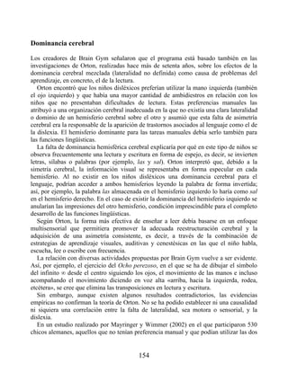Dominancia cerebral
Los creadores de Brain Gym señalaron que el programa está basado también en las
investigaciones de Orton, realizadas hace más de setenta años, sobre los efectos de la
dominancia cerebral mezclada (lateralidad no definida) como causa de problemas del
aprendizaje, en concreto, el de la lectura.
Orton encontró que los niños disléxicos preferían utilizar la mano izquierda (también
el ojo izquierdo) y que había una mayor cantidad de ambidiestros en relación con los
niños que no presentaban dificultades de lectura. Estas preferencias manuales las
atribuyó a una organización cerebral inadecuada en la que no existía una clara lateralidad
o dominio de un hemisferio cerebral sobre el otro y asumió que esta falta de asimetría
cerebral era la responsable de la aparición de trastornos asociados al lenguaje como el de
la dislexia. El hemisferio dominante para las tareas manuales debía serlo también para
las funciones lingüísticas.
La falta de dominancia hemisférica cerebral explicaría por qué en este tipo de niños se
observa frecuentemente una lectura y escritura en forma de espejo, es decir, se invierten
letras, sílabas o palabras (por ejemplo, las y sal). Orton interpretó que, debido a la
simetría cerebral, la información visual se representaba en forma especular en cada
hemisferio. Al no existir en los niños disléxicos una dominancia cerebral para el
lenguaje, podrían acceder a ambos hemisferios leyendo la palabra de forma invertida;
así, por ejemplo, la palabra las almacenada en el hemisferio izquierdo lo haría como sal
en el hemisferio derecho. En el caso de existir la dominancia del hemisferio izquierdo se
anularían las impresiones del otro hemisferio, condición imprescindible para el completo
desarrollo de las funciones lingüísticas.
Según Orton, la forma más efectiva de enseñar a leer debía basarse en un enfoque
multisensorial que permitiera promover la adecuada reestructuración cerebral y la
adquisición de una asimetría consistente, es decir, a través de la combinación de
estrategias de aprendizaje visuales, auditivas y cenestésicas en las que el niño habla,
escucha, lee o escribe con frecuencia.
La relación con diversas actividades propuestas por Brain Gym vuelve a ser evidente.
Así, por ejemplo, el ejercicio del Ocho perezoso, en el que se ha de dibujar el símbolo
del infinito ∞ desde el centro siguiendo los ojos, el movimiento de las manos e incluso
acompañando el movimiento diciendo en voz alta «arriba, hacia la izquierda, rodea,
etcétera», se cree que elimina las transposiciones en lectura y escritura.
Sin embargo, aunque existen algunos resultados contradictorios, las evidencias
empíricas no confirman la teoría de Orton. No se ha podido establecer ni una causalidad
ni siquiera una correlación entre la falta de lateralidad, sea motora o sensorial, y la
dislexia.
En un estudio realizado por Mayringer y Wimmer (2002) en el que participaron 530
chicos alemanes, aquellos que no tenían preferencia manual y que podían utilizar las dos
154
 