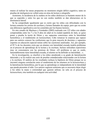 manos al realizar las tareas propuestas no mostraron ningún déficit cognitivo, tanto en
pruebas de inteligencia no verbal como en otras de lectura u ortografía.
Asimismo, la incidencia de la zurdera en los niños disléxicos es bastante menor de lo
que se esperaba y entre los que no son zurdos también se dan alteraciones en la
dominancia lateral.
Se ha comprobado igualmente que es cierto que los niños con dificultades con la
lectura cometen los errores de escritura y lectura llamados de espejo, pero que no existe
una diferencia significativa con los cometidos por los buenos lectores.
En otro estudio de Machuca y Fernández (2002) realizado con 122 niños con edades
comprendidas entre los 7 y los 8 años de edad en la ciudad española de Jaén, se quiso
poner a prueba la teoría de Orton y sus supuestas conexiones entre la lateralidad
hemisférica y el rendimiento en lectoescritura. Cabe remarcar la sorpresa que supuso
para sus autores conocer las confusiones que la gran mayoría de docentes y supuestos
expertos en educación especial tenían sobre las cuestiones analizadas. Así, por ejemplo,
el 95 % de los docentes creía que un alumno con lateralidad cruzada tendría problemas
en el proceso de aprendizaje de la lectura y la escritura. Incluso utilizaban expresiones
muy en consonancia con las premisas de Orton: «El problema es que es zurdo,
lamentablemente tiene lateralidad cruzada, el alumno no ha definido su lateralidad…».
En la investigación, se clasificó a los niños atendiendo a su grado de lateralización
detectado y se les realizó una serie de pruebas estandarizadas relacionadas con la lectura
y la escritura. El análisis de los resultados rechaza la hipótesis de Orton porque no se
encontró ninguna correlación entre el rendimiento de los alumnos en la lectoescritura y
la lateralización hemisférica, por lo que su aprendizaje es independiente de la lateralidad
que pueda presentar el niño. Los autores sugieren asimismo que es necesario dejar elegir
a los niños la mano o extremidad que quieren utilizar, no solo en el proceso de
lectoescritura, sino también en cualquier otra actividad.
155
 