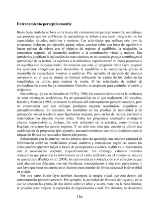 Entrenamiento perceptivomotriz
Brain Gym también se basa en la teoría del entrenamiento perceptivomotriz, un enfoque
que propone que los problemas de aprendizaje se deben a una mala integración de las
capacidades visuales, auditivas y motoras. Las actividades que utilizan este tipo de
programas incluyen, por ejemplo, gatear, saltar, caminar sobre una barra de equilibrio o
lanzar pelotas de rebote con el objetivo de mejorar el equilibrio, la relajación, la
conciencia corporal, el desarrollo auditivo o la coordinación visual y motora. Sus
partidarios justifican la aplicación de estas técnicas en las escuelas porque contribuyen al
aprendizaje de la lectura, la escritura o la aritmética, especialmente en niños pequeños o
en aquellos con discapacidades. En relación con esto, el programa Brain Gym propone
los ejercicios energéticos para desarrollar el equilibrio o la coordinación previa al
desarrollo de capacidades visuales o auditivas. Por ejemplo, el ejercicio del Bostezo
energético, en el que se simula un bostezo colocando las yemas de los dedos en las
mandíbulas, se utiliza para mejorar la visión. O las actividades de actitud de
profundización como los ya comentados Ganchos se proponen para controlar el estrés y
relajarnos.
Sin embargo, ya en las décadas de 1970 y 1980, los estudios demostraron la ineficacia
de estas estrategias académicas. En un metaanálisis en el que analizaron 180 estudios,
Kavale y Mattson (1983) evaluaron la eficacia del entrenamiento perceptivomotriz, pero
no encontraron que este enfoque produjera mejoras académicas, cognitivas o
perceptivomotrices. En concreto, los resultados en las pruebas de motricidad o de
percepción visual revelaron unas ligerísimas mejoras, pero en las de lectura, escritura o
matemáticas las mejoras fueron nulas. Todos los programas analizados produjeron
efectos despreciables e, incluso, los más utilizados en la práctica, como Frostig o
Kephart, revelaron las peores mejoras. Y no solo eso, sino que cuando se utilizó una
combinación de programas (por ejemplo, perceptivomotrices con otros diseñados para la
educación física) los resultados fueron aún peores.
Relacionado con lo anterior, en los últimos años ha aparecido una enorme cantidad de
información sobre las modalidades visual, auditiva y cenestésica, según las cuales los
niños pueden aprender mejor a través de percepciones visuales, auditivas o relacionadas
con el movimiento corporal, respectivamente. Sin embargo, estudios recientes
demuestran que presentar la información en el estilo preferido por el alumno no mejora
su aprendizaje (Pashler et al., 2009), lo cual no está en contradicción con el hecho de que
cada alumno sea diferente, con sus fortalezas, conocimientos e intereses particulares, y
que haya que tener en cuenta estos factores para atender de forma adecuada la diversidad
en el aula.
Por otra parte, Brain Gym también incorpora la terapia visual que está dentro del
entrenamiento perceptivomotriz. Por ejemplo, la actividad de Botones del espacio, en la
que se colocan las yemas de dos dedos sobre el labio y la otra mano en la zona lumbar,
se propone para mejorar la capacidad de organización visual. No obstante, la Academia
156
 