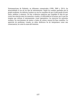 Norteamericana de Pediatría, en diferentes comunicados (1998, 2009 y 2011), ha
desacreditado el uso de ese tipo de entrenamiento. Según los estudios aportados por la
propia academia, los defectos oculares no son los causantes de que el niño pueda invertir
letras, palabras o números. No hay evidencias empíricas que respalden la idea de que
existe una relación entre los trastornos visuales y la dificultad en la lectura, por lo que las
terapias que utilizan el entrenamiento visual optométrico, los ejercicios de músculos
oculares, los movimientos de rastreo o lentes de colores carecen de base científica. La
aparición de problemas visuales en niños disléxicos ha de interpretarse como una
consecuencia, no como la causa del trastorno.
157
 