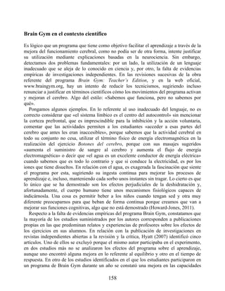 Brain Gym en el contexto científico
Es lógico que un programa que tiene como objetivo facilitar el aprendizaje a través de la
mejora del funcionamiento cerebral, como no podía ser de otra forma, intente justificar
su utilización mediante explicaciones basadas en la neurociencia. Sin embargo,
detectamos dos problemas fundamentales: por un lado, la utilización de un lenguaje
inadecuado que se aleja de lo conocido en ciencia y, por otro, la falta de evidencias
empíricas de investigaciones independientes. En las revisiones sucesivas de la obra
referente del programa Brain Gym: Teacher’s Edition, y en la web oficial,
www.braingym.org, hay un intento de reducir los tecnicismos, sugiriendo incluso
renunciar a justificar en términos científicos cómo los movimientos del programa activan
y mejoran el cerebro. Algo del estilo: «Sabemos que funciona, pero no sabemos por
qué».
Pongamos algunos ejemplos. En lo referente al uso inadecuado del lenguaje, no es
correcto considerar que «el sistema límbico es el centro del autocontrol» sin mencionar
la corteza prefrontal, que es imprescindible para la inhibición y la acción voluntaria,
comentar que las actividades permiten a los estudiantes «acceder a esas partes del
cerebro que antes les eran inaccesibles», porque sabemos que la actividad cerebral en
todo su conjunto no cesa, utilizar el término físico de energía electromagnética en la
realización del ejercicio Botones del cerebro, porque con sus masajes sugeridos
«aumenta el suministro de sangre al cerebro y aumenta el flujo de energía
electromagnética» o decir que «el agua es un excelente conductor de energía eléctrica»
cuando sabemos que es todo lo contrario y que si conduce la electricidad, es por los
iones que tiene disueltos. En relación con el agua, es exagerada la fascinación que siente
el programa por esta, sugiriendo su ingesta continua para mejorar los procesos de
aprendizaje e, incluso, manteniendo cada sorbo unos instantes sin tragar. Lo cierto es que
lo único que se ha demostrado son los efectos perjudiciales de la deshidratación y,
afortunadamente, el cuerpo humano tiene unos mecanismos fisiológicos capaces de
indicárnosla. Una cosa es permitir beber a los niños cuando tengan sed y otra muy
diferente preocuparnos para que beban de forma continua porque creamos que van a
mejorar sus funciones cognitivas, algo que no está demostrado (Howard-Jones, 2011).
Respecto a la falta de evidencias empíricas del programa Brain Gym, constatamos que
la mayoría de los estudios suministrados por los autores corresponden a publicaciones
propias en las que predominan relatos y experiencias de profesores sobre los efectos de
los ejercicios en sus alumnos. En relación con la publicación de investigaciones en
revistas independientes abiertas a la revisión y la crítica, Hyatt (2007) identificó cinco
artículos. Uno de ellos se excluyó porque el mismo autor participaba en el experimento,
en dos estudios más no se analizaron los efectos del programa sobre el aprendizaje,
aunque uno encontró alguna mejora en lo referente al equilibrio y otro en el tiempo de
respuesta. En otro de los estudios identificados en el que los estudiantes participaron en
un programa de Brain Gym durante un año se constató una mejora en las capacidades
158
 