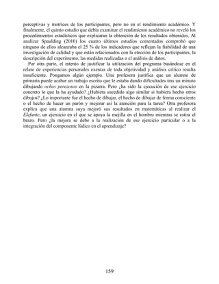 perceptivas y motrices de los participantes, pero no en el rendimiento académico. Y
finalmente, el quinto estudio que debía examinar el rendimiento académico no reveló los
procedimientos estadísticos que explicaran la obtención de los resultados obtenidos. Al
analizar Spaulding (2010) los cuatro últimos estudios comentados comprobó que
ninguno de ellos alcanzaba el 25 % de los indicadores que reflejan la fiabilidad de una
investigación de calidad y que están relacionados con la elección de los participantes, la
descripción del experimento, las medidas realizadas o el análisis de datos.
Por otra parte, el intento de justificar la utilización del programa basándose en el
relato de experiencias personales exentas de toda objetividad y análisis crítico resulta
insuficiente. Pongamos algún ejemplo. Una profesora justifica que un alumno de
primaria puede acabar un trabajo escrito que le estaba dando dificultades tras un minuto
dibujando ochos perezosos en la pizarra. Pero ¿ha sido la ejecución de ese ejercicio
concreto lo que la ha ayudado? ¿Hubiera sucedido algo similar si hubiera hecho otros
dibujos? ¿Lo importante fue el hecho de dibujar, el hecho de dibujar de forma consciente
o el hecho de hacer un parón y mejorar así la atención para la tarea? Otra profesora
explica que una alumna suya mejoró sus resultados en matemáticas al realizar el
Elefante, un ejercicio en el que se apoya la mejilla en el hombro mientras se estira el
brazo. Pero ¿la mejora se debe a la realización de ese ejercicio particular o a la
integración del componente lúdico en el aprendizaje?
159
 
