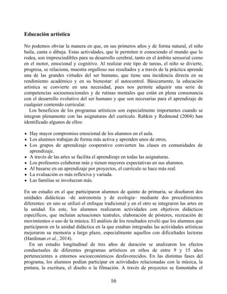 Educación artística
No podemos obviar la manera en que, en sus primeros años y de forma natural, el niño
baila, canta o dibuja. Estas actividades, que le permiten ir conociendo el mundo que lo
rodea, son imprescindibles para su desarrollo cerebral, tanto en el ámbito sensorial como
en el motor, emocional y cognitivo. Al realizar este tipo de tareas, el niño se divierte,
progresa, se relaciona, muestra orgulloso sus resultados y a través de la práctica aprende
una de las grandes virtudes del ser humano, que tiene una incidencia directa en su
rendimiento académico y en su bienestar: el autocontrol. Básicamente, la educación
artística se convierte en una necesidad, pues nos permite adquirir una serie de
competencias socioemocionales y de rutinas mentales que están en plena consonancia
con el desarrollo evolutivo del ser humano y que son necesarias para el aprendizaje de
cualquier contenido curricular.
Los beneficios de los programas artísticos son especialmente importantes cuando se
integran plenamente con las asignaturas del currículo. Rabkin y Redmond (2004) han
identificado algunos de ellos:
Hay mayor compromiso emocional de los alumnos en el aula.
Los alumnos trabajan de forma más activa y aprenden unos de otros.
Los grupos de aprendizaje cooperativo convierten las clases en comunidades de
aprendizaje.
A través de las artes se facilita el aprendizaje en todas las asignaturas.
Los profesores colaboran más y tienen mayores expectativas en sus alumnos.
Al basarse en un aprendizaje por proyectos, el currículo se hace más real.
La evaluación es más reflexiva y variada.
Las familias se involucran más.
En un estudio en el que participaron alumnos de quinto de primaria, se diseñaron dos
unidades didácticas –de astronomía y de ecología– mediante dos procedimientos
diferentes: en uno se utilizó el enfoque tradicional y en el otro se integraron las artes en
la unidad. En este, los alumnos realizaron actividades con objetivos didácticos
específicos, que incluían actuaciones teatrales, elaboración de pósteres, recreación de
movimientos o uso de la música. El análisis de los resultados reveló que los alumnos que
participaron en la unidad didáctica en la que estaban integradas las actividades artísticas
mejoraron su memoria a largo plazo, especialmente aquellos con dificultades lectoras
(Hardiman et al., 2014).
En un estudio longitudinal de tres años de duración se analizaron los efectos
conductuales de diferentes programas artísticos en niños de entre 9 y 15 años
pertenecientes a entornos socioeconómicos desfavorecidos. En las distintas fases del
programa, los alumnos podían participar en actividades relacionadas con la música, la
pintura, la escritura, el diseño o la filmación. A través de proyectos se fomentaba el
16
 