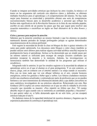 Cuando se integran actividades artísticas que incluyen las artes visuales, la música o el
teatro en las asignaturas del currículo con objetivos claros y definidos, se obtienen
múltiples beneficios para el aprendizaje y el comportamiento del alumno. No hay nada
mejor para fomentar su creatividad y permitirles obtener una serie de competencias
socioemocionales básicas para su desarrollo académico y personal que reflejar los
hechos más significativos de la Revolución francesa en la letra de una melodía popular,
escribir en una estrofa de un poema los pasos que hay que seguir para resolver una
ecuación matemática o escenificar en inglés un final alternativo de la obra Romeo y
Julieta.
Ciclos y parones para mejorar la atención
Sabemos que la atención constituye un recurso limitado y que los alumnos no pueden
mantenerla durante periodos de tiempo prolongados porque se agotan determinados
neurotransmisores de la corteza prefrontal.
Esto sugiere la necesidad de dividir la clase en bloques de diez o quince minutos a lo
sumo para poder optimizarla. Los descansos entre bloques y entre clases (también se
pueden utilizar estos últimos para realizar alguna actividad aeróbica sencilla) mejoran la
predisposición hacia el aprendizaje. Incluso se ha demostrado que un simple paseo por
un entorno natural es suficiente para recargar de energía circuitos cerebrales que
permiten recuperar la atención y la memoria. Además, las investigaciones en
neurociencia también han demostrado la utilidad de los programas que utilizan el
mindfulness.
Integrando todo lo anterior, lo que los estudios sugieren es la necesidad de adoptar un
aprendizaje activo en el que el alumno es el gran protagonista. Y en este contexto, se
mueve, juega, está en contacto con el entorno natural o se relaja cuando es necesario.
Pero eso no tiene nada que ver con dibujar infinitos en el aire, simular bostezos
energéticos, estirar los gemelos o beber agua a sorbos. Los futuros ciudadanos merecen
recibir una enseñanza actualizada y contrastada por parte de profesores que ya no pueden
limitarse a ser unos transmisores de información durante años y que deben convertirse en
unos auténticos investigadores de sus prácticas educativas. Relacionado con esto, Ben
Goldacre (2011) explica un correo electrónico en el que un niño le relataba la divertida
estupidez que mostraba su maestro: «Nos repartió un folleto que dice: “El cuerpo
absorbe mejor el agua cuando esta se suministra en cantidades pequeñas y frecuentes”.
Lo que quiero saber es: si bebo demasiada agua de un solo tirón, ¿se me escapará
entonces toda por el ano?».
No dudemos nunca de la capacidad intelectual de nuestros alumnos y hagamos que la
experiencia placentera la constituya el aprendizaje real.
161
 