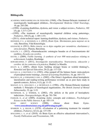 Bibliografía
ACADEMIA NORTEAMERICANA DE PEDIATRÍA (1968), «The Doman-Delacato treatment of
neurologically handicapped children», Developmental Medicine Child Neurology,
10, pp. 243-246.
—(1998), «Learning disabilities, dyslexia, and vision: a subject review», Pediatrics, 102
(5), pp. 1.217-1.219.
—(1999), «The treatment of neurologically impaired children using patterning»,
Pediatrics, 104 (5), pp. 1.149-1.151.
—(2011), «Joint technical report: learning disabilities, dyslexia, and vision», Pediatrics.
DENNISON, P. E., y DENNISON, G. E. (2012), Brain Gym. Movimientos para mejorar en tu
vida, Barcelona, Vida Kinesiología.
GOLDACRE, B. (2011), Mala ciencia: no te dejes engañar por curanderos, charlatanes y
otros farsantes, Planeta, Barcelona.
GUILLÉN, J. C. (2012), «Neuroeducación: estrategias basadas en el funcionamiento del
cerebro», Escuela con cerebro.
HATTIE, J. (2009), Visible learning. A synthesis of over 800 meta-analyses relating to
achievement, Londres, Routledge.
HOWARD-JONES, P. (2011), Investigación neuroeducativa. Neurociencia, educación y
cerebro: de los contextos a la práctica, Madrid, La Muralla.
HYATT, K. J. (2007), «Brain Gym: building stronger brains or wishful thinking?»,
Remedial and Special Education, 28 (2), pp. 117-124.
KAVALE, K., y MATTSON, P. D. (1983), «One jumped off the balance beam: meta-analysis
of perceptual-motor training», Journal of Learning Disabilities, 16, pp. 165-173.
MACHUCA, M., y FERNáNDEZ CANO, A. (2002), «The Orton’s hypothesis about hemispheric
lateralization and reading-writing performance revisited: an ex post facto study in
spanish context», Relieve, 8 (1), pp. 11-35.
MACKAY, D. N., GOLLOGLY, J., y MCDONALD, G. (1986), «The Doman-Delacato treatment
methods: I. Principles of neurological organization», The British Journal of Mental
Subnormality, 32, pp. 3-19.
MAYRINGER, H., y WIMMER, H. (2002), «No deficits at the point of hemispheric
indecision», Neuropsychologia, 40, pp. 701-704.
PASHLER, H., et al. (2009), «Learning styles: concepts and evidence», Psychological
Science in the Public Interest, 9, pp. 105-119.
SENSE ABOUT SCIENCE (2008), «Sense about Brain Gym».
<www.senseaboutscience.org.uk/pdf/braingym.pdf>.
SPARROW, S., y ZIGLER, E. (1978), «Evaluation of a patterning treatment for retarded
children», Pediatrics, 62 (2), pp. 137-150.
SPAULDING, L. S., et al. (2010), «Is Brain Gym an effective educational intervention?»,
Faculty Publications and Presentations, 148.
162
 